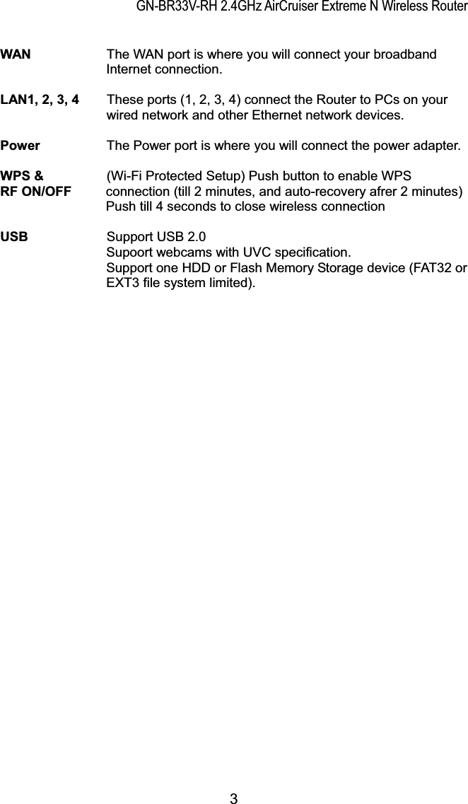 GN-BR33V-RH 2.4GHz AirCruiser Extreme N Wireless RouterWAN  The WAN port is where you will connect your broadband Internet connection. LAN1, 2, 3, 4  These ports (1, 2, 3, 4) connect the Router to PCs on your           wired network and other Ethernet network devices. Power    The Power port is where you will connect the power adapter. WPS &amp;   (Wi-Fi Protected Setup) Push button to enable WPS   RF ON/OFF  connection (till 2 minutes, and auto-recovery afrer 2 minutes) Push till 4 seconds to close wireless connection USB      Support USB 2.0 Supoort webcams with UVC specification. Support one HDD or Flash Memory Storage device (FAT32 or EXT3 file system limited).     3