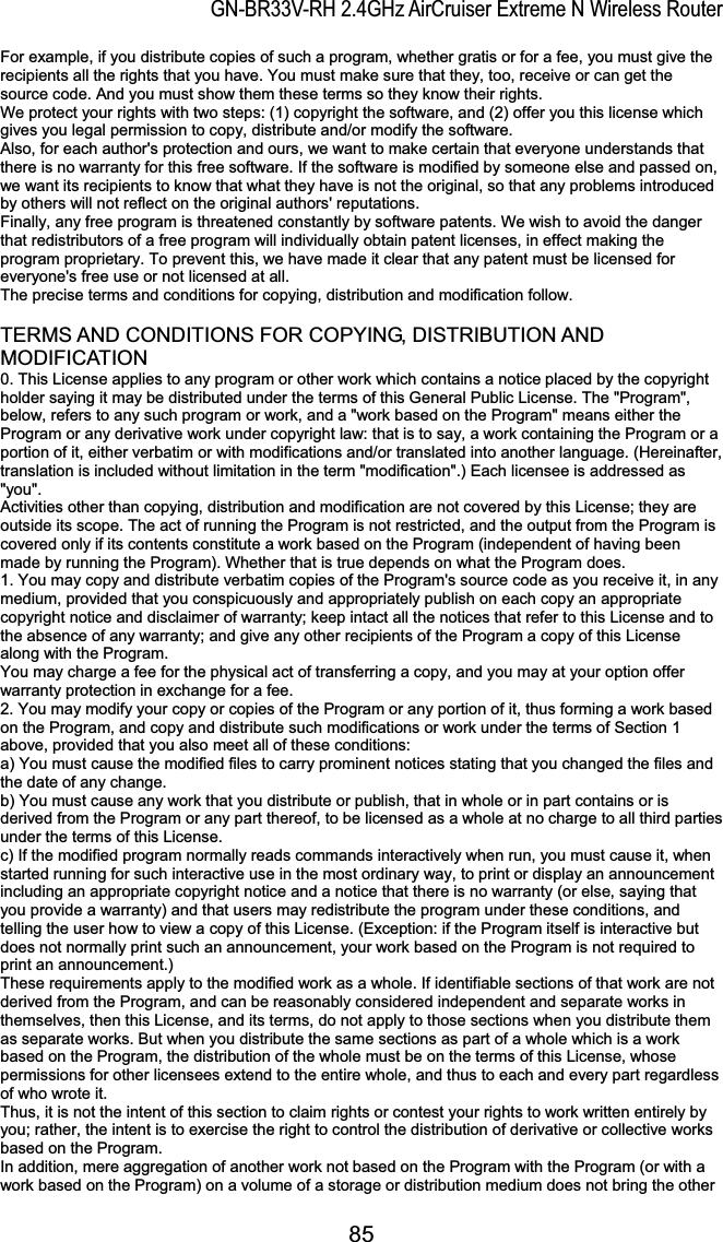 GN-BR33V-RH 2.4GHz AirCruiser Extreme N Wireless RouterFor example, if you distribute copies of such a program, whether gratis or for a fee, you must give the recipients all the rights that you have. You must make sure that they, too, receive or can get the source code. And you must show them these terms so they know their rights.   We protect your rights with two steps: (1) copyright the software, and (2) offer you this license which gives you legal permission to copy, distribute and/or modify the software.   Also, for each author&apos;s protection and ours, we want to make certain that everyone understands that there is no warranty for this free software. If the software is modified by someone else and passed on, we want its recipients to know that what they have is not the original, so that any problems introduced by others will not reflect on the original authors&apos; reputations.   Finally, any free program is threatened constantly by software patents. We wish to avoid the danger that redistributors of a free program will individually obtain patent licenses, in effect making the program proprietary. To prevent this, we have made it clear that any patent must be licensed for everyone&apos;s free use or not licensed at all.   The precise terms and conditions for copying, distribution and modification follow.   TERMS AND CONDITIONS FOR COPYING, DISTRIBUTION AND MODIFICATION0. This License applies to any program or other work which contains a notice placed by the copyright holder saying it may be distributed under the terms of this General Public License. The &quot;Program&quot;, below, refers to any such program or work, and a &quot;work based on the Program&quot; means either the Program or any derivative work under copyright law: that is to say, a work containing the Program or a portion of it, either verbatim or with modifications and/or translated into another language. (Hereinafter, translation is included without limitation in the term &quot;modification&quot;.) Each licensee is addressed as &quot;you&quot;.  Activities other than copying, distribution and modification are not covered by this License; they are outside its scope. The act of running the Program is not restricted, and the output from the Program is covered only if its contents constitute a work based on the Program (independent of having been made by running the Program). Whether that is true depends on what the Program does.   1. You may copy and distribute verbatim copies of the Program&apos;s source code as you receive it, in any medium, provided that you conspicuously and appropriately publish on each copy an appropriate copyright notice and disclaimer of warranty; keep intact all the notices that refer to this License and to the absence of any warranty; and give any other recipients of the Program a copy of this License along with the Program.   You may charge a fee for the physical act of transferring a copy, and you may at your option offer warranty protection in exchange for a fee.   2. You may modify your copy or copies of the Program or any portion of it, thus forming a work based on the Program, and copy and distribute such modifications or work under the terms of Section 1 above, provided that you also meet all of these conditions:   a) You must cause the modified files to carry prominent notices stating that you changed the files and the date of any change.   b) You must cause any work that you distribute or publish, that in whole or in part contains or is derived from the Program or any part thereof, to be licensed as a whole at no charge to all third parties under the terms of this License.   c) If the modified program normally reads commands interactively when run, you must cause it, when started running for such interactive use in the most ordinary way, to print or display an announcement including an appropriate copyright notice and a notice that there is no warranty (or else, saying that you provide a warranty) and that users may redistribute the program under these conditions, and telling the user how to view a copy of this License. (Exception: if the Program itself is interactive but does not normally print such an announcement, your work based on the Program is not required to print an announcement.)   These requirements apply to the modified work as a whole. If identifiable sections of that work are not derived from the Program, and can be reasonably considered independent and separate works in themselves, then this License, and its terms, do not apply to those sections when you distribute them as separate works. But when you distribute the same sections as part of a whole which is a work based on the Program, the distribution of the whole must be on the terms of this License, whose permissions for other licensees extend to the entire whole, and thus to each and every part regardless of who wrote it.   Thus, it is not the intent of this section to claim rights or contest your rights to work written entirely by you; rather, the intent is to exercise the right to control the distribution of derivative or collective works based on the Program.   In addition, mere aggregation of another work not based on the Program with the Program (or with a work based on the Program) on a volume of a storage or distribution medium does not bring the other 85