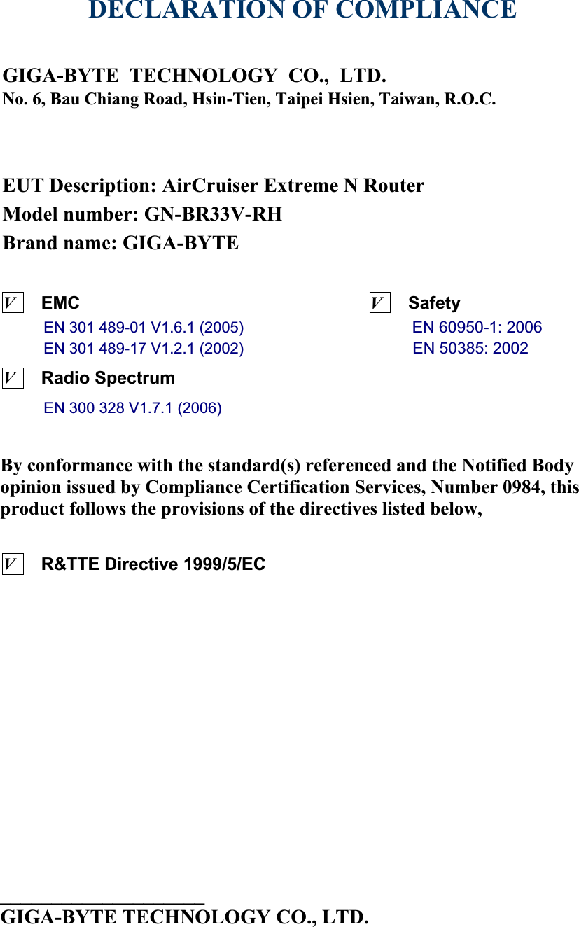 DECLARATION OF COMPLIANCE GIGA-BYTE TECHNOLOGY CO., LTD.No. 6, Bau Chiang Road, Hsin-Tien, Taipei Hsien, Taiwan, R.O.C.EUT Description: AirCruiser Extreme N RouterModel number: GN-BR33V-RHBrand name: GIGA-BYTEVEMC                                 VSafety             EN 301 489-01 V1.6.1 (2005)                      EN 60950-1: 2006EN 301 489-17 V1.2.1 (2002)                      EN 50385: 2002VRadio Spectrum                      EN 300 328 V1.7.1 (2006)                     By conformance with the standard(s) referenced and the Notified Body opinion issued by Compliance Certification Services, Number 0984, this product follows the provisions of the directives listed below, VR&amp;TTE Directive 1999/5/EC      ____________________GIGA-BYTE TECHNOLOGY CO., LTD.