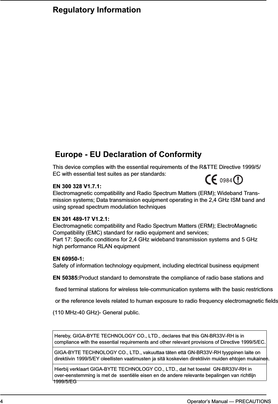 4Operator’s Manual — PRECAUTIONSRegulatory InformationEurope - EU Declaration of ConformityThis device complies with the essential requirements of the R&amp;TTE Directive 1999/5/EC with essential test suites as per standards:EN 300 328 V1.7.1:Electromagnetic compatibility and Radio Spectrum Matters (ERM); Wideband Trans-mission systems; Data transmission equipment operating in the 2,4 GHz ISM band and using spread spectrum modulation techniquesEN 301 489-17 V1.2.1:Electromagnetic compatibility and Radio Spectrum Matters (ERM); ElectroMagnetic Compatibility (EMC) standard for radio equipment and services; Part 17: Specific conditions for 2,4 GHz wideband transmission systems and 5 GHz high performance RLAN equipmentEN 60950-1:Safety of information technology equipment, including electrical business equipmentEN 50385:Product standard to demonstrate the compliance of radio base stations andfixed terminal stations for wireless tele-communication systems with the basic restrictionsor the reference levels related to human exposure to radio frequency electromagnetic fields(110 MHz-40 GHz)- General public. Hereby, GIGA-BYTE TECHNOLOGY CO., LTD., declares that this GN-BR33V-RH is in    compliance with the essential requirements and other relevant provisions of Directive 1999/5/EC.   GIGA-BYTE TECHNOLOGY CO., LTD., vakuuttaa täten että GN-BR33V-RH tyyppinen laite on   direktiivin 1999/5/EY oleellisten vaatimusten ja sitä koskevien direktiivin muiden ehtojen mukainen.Hierbij verklaart GIGA-BYTE TECHNOLOGY CO., LTD., dat het toestel  GN-BR33V-RH in   over-eenstemming is met de  ssentiële eisen en de andere relevante bepalingen van richtlijn 1999/5/EG