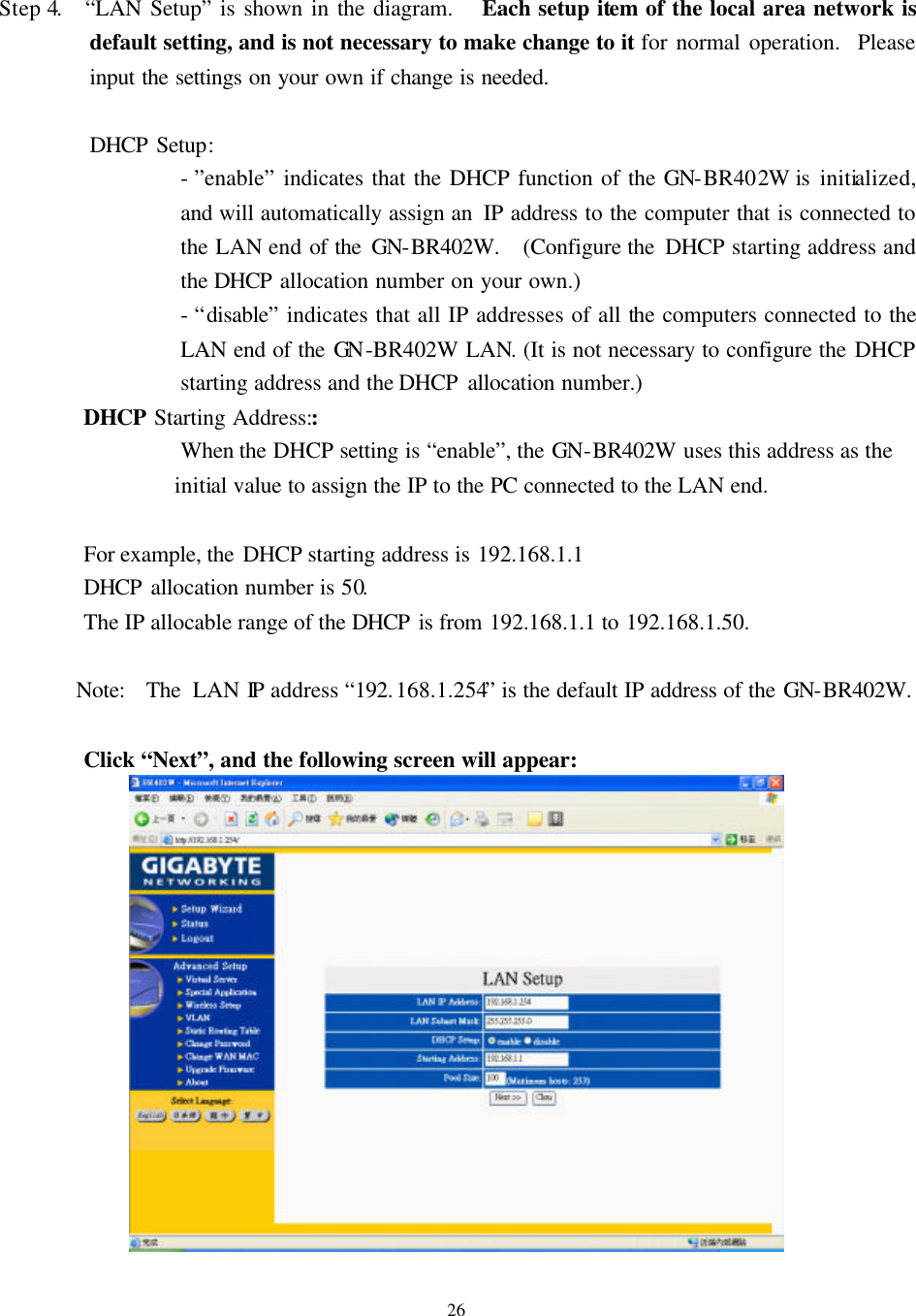   26  Step 4.  “LAN Setup” is shown in the diagram.   Each setup item of the local area network is default setting, and is not necessary to make change to it for normal operation.  Please input the settings on your own if change is needed.  DHCP Setup:   - ”enable” indicates that the DHCP function of the GN-BR402W is initialized, and will automatically assign an  IP address to the computer that is connected to the LAN end of the GN-BR402W.   (Configure the  DHCP starting address and the DHCP allocation number on your own.)   - “disable” indicates that all IP addresses of all the computers connected to the LAN end of the GN -BR402W LAN. (It is not necessary to configure the DHCP starting address and the DHCP allocation number.) DHCP Starting Address:: When the DHCP setting is “enable”, the GN-BR402W uses this address as the initial value to assign the IP to the PC connected to the LAN end.  For example, the DHCP starting address is 192.168.1.1   DHCP allocation number is 50. The IP allocable range of the DHCP is from 192.168.1.1  to  192.168.1.50.      Note:  The LAN IP address “192.168.1.254” is the default IP address of the GN-BR402W.  Click “Next”, and the following screen will appear:   