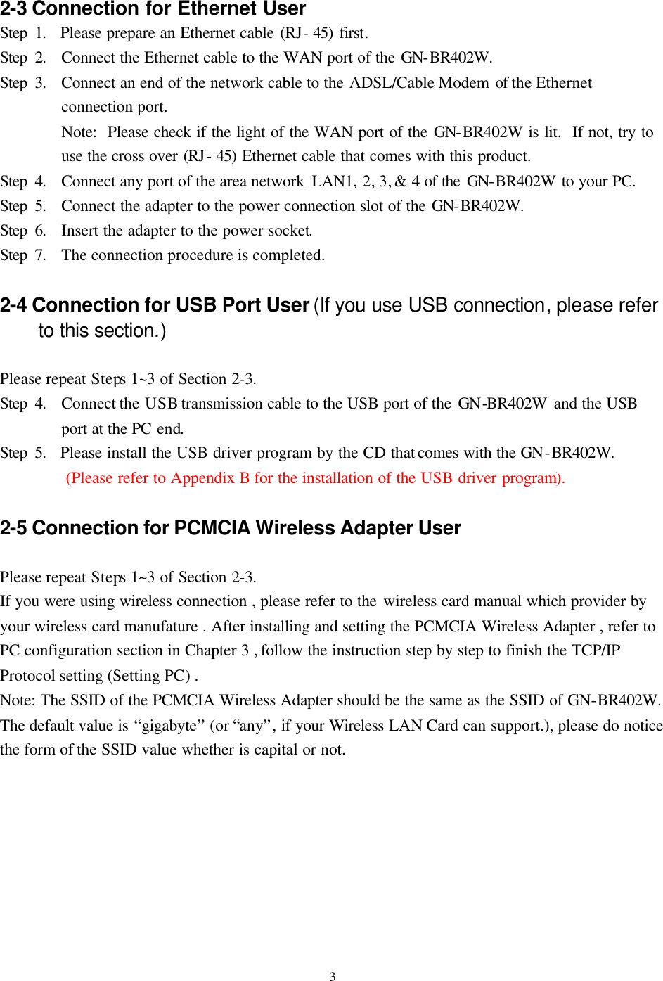   32-3 Connection for Ethernet User   Step 1.  Please prepare an Ethernet cable (RJ- 45) first.   Step 2.  Connect the Ethernet cable to the WAN port of the GN-BR402W.   Step 3.  Connect an end of the network cable to the ADSL/Cable Modem of the Ethernet connection port.   Note:  Please check if the light of the WAN port of the GN-BR402W is lit.  If not, try to use the cross over (RJ- 45) Ethernet cable that comes with this product.   Step 4.  Connect any port of the area network  LAN1, 2, 3, &amp; 4 of the GN-BR402W to your PC.   Step 5.  Connect the adapter to the power connection slot of the GN-BR402W. Step 6.  Insert the adapter to the power socket. Step 7.  The connection procedure is completed.    2-4 Connection for USB Port User (If you use USB connection, please refer to this section.)  Please repeat Steps 1~3 of Section 2-3.   Step 4.  Connect the USB transmission cable to the USB port of the GN-BR402W and the USB port at the PC end. Step 5.  Please install the USB driver program by the CD that comes with the GN-BR402W.     (Please refer to Appendix B for the installation of the USB driver program).  2-5 Connection for PCMCIA Wireless Adapter User  Please repeat Steps 1~3 of Section 2-3. If you were using wireless connection , please refer to the wireless card manual which provider by your wireless card manufature . After installing and setting the PCMCIA Wireless Adapter , refer to PC configuration section in Chapter 3 , follow the instruction step by step to finish the TCP/IP Protocol setting (Setting PC) . Note: The SSID of the PCMCIA Wireless Adapter should be the same as the SSID of GN-BR402W. The default value is “gigabyte” (or “any”, if your Wireless LAN Card can support.), please do notice the form of the SSID value whether is capital or not.     