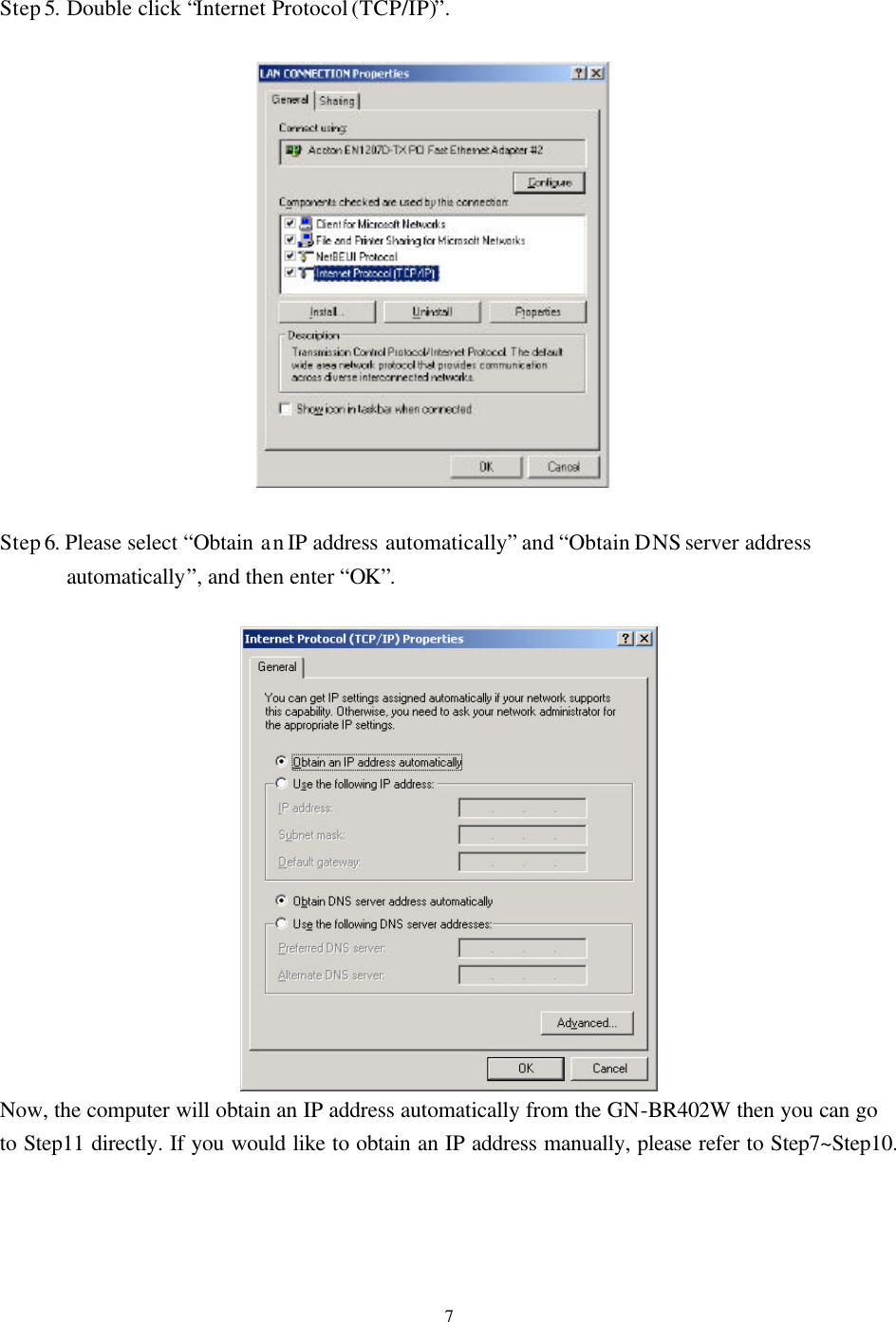   7Step 5. Double click “Internet Protocol (TCP/IP)”.    Step 6. Please select “Obtain an IP address automatically” and “Obtain DNS server address automatically”, and then enter “OK”.   Now, the computer will obtain an IP address automatically from the GN-BR402W then you can go to Step11 directly. If you would like to obtain an IP address manually, please refer to Step7~Step10.       