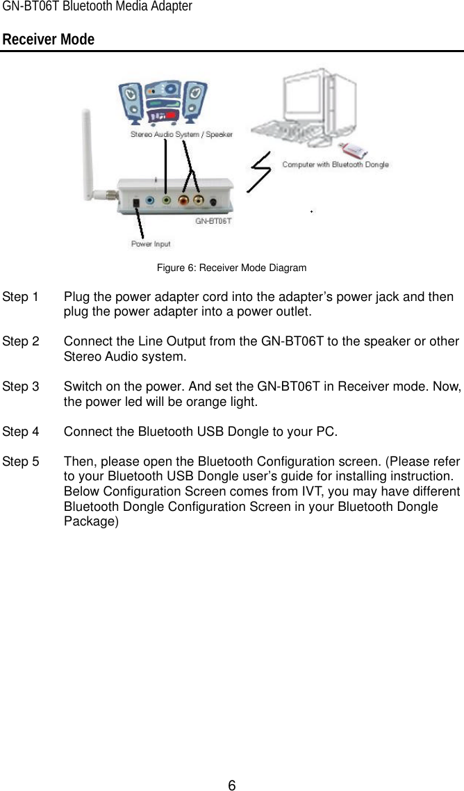 GN-BT06T Bluetooth Media Adapter 6 Receiver Mode   Figure 6: Receiver Mode Diagram  Step 1 Plug the power adapter cord into the adapter’s power jack and then plug the power adapter into a power outlet.    Step 2 Connect the Line Output from the GN-BT06T to the speaker or other Stereo Audio system.  Step 3 Switch on the power. And set the GN-BT06T in Receiver mode. Now, the power led will be orange light.  Step 4 Connect the Bluetooth USB Dongle to your PC.  Step 5 Then, please open the Bluetooth Configuration screen. (Please refer to your Bluetooth USB Dongle user’s guide for installing instruction. Below Configuration Screen comes from IVT, you may have different Bluetooth Dongle Configuration Screen in your Bluetooth Dongle Package)  