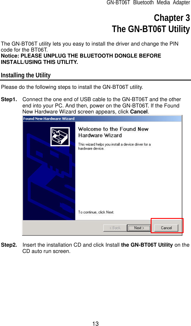 GN-BT06T Bluetooth Media Adapter 13 Chapter 3  The GN-BT06T Utility  The GN-BT06T utility lets you easy to install the driver and change the PIN code for the BT06T. Notice: PLEASE UNPLUG THE BLUETOOTH DONGLE BEFORE INSTALL/USING THIS UTILITY.  Installing the Utility Please do the following steps to install the GN-BT06T utility.  Step1.  Connect the one end of USB cable to the GN-BT06T and the other end into your PC. And then, power on the GN-BT06T. If the Found New Hardware Wizard screen appears, click Cancel.   Step2.  Insert the installation CD and click Install the GN-BT06T Utility on the CD auto run screen.  