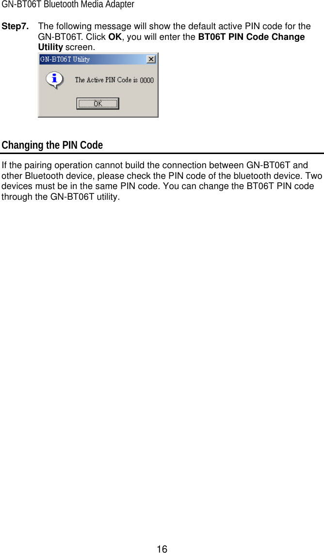 GN-BT06T Bluetooth Media Adapter 16 Step7.  The following message will show the default active PIN code for the GN-BT06T. Click OK, you will enter the BT06T PIN Code Change Utility screen.    Changing the PIN Code If the pairing operation cannot build the connection between GN-BT06T and other Bluetooth device, please check the PIN code of the bluetooth device. Two devices must be in the same PIN code. You can change the BT06T PIN code through the GN-BT06T utility.   