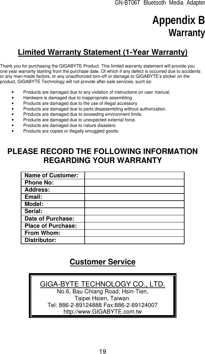 GN-BT06T Bluetooth Media Adapter 19 Appendix B Warranty  Limited Warranty Statement (1-Year Warranty)  Thank you for purchasing the GIGABYTE Product. This limited warranty statement will provide you one year warranty starting from the purchase date. Of which if any defect is occurred due to accidents or any man-made factors, or any unauthorized torn-off or damage to GIGABYTE’s sticker on the product, GIGABYTE Technology will not provide after-sale services, such as:  • Products are damaged due to any violation of instructions on user manual. • Hardware is damaged due to inappropriate assembling. • Products are damaged due to the use of illegal accessory. • Products are damaged due to parts disassembling without authorization. • Products are damaged due to exceeding environment limits. • Products are damaged due to unexpected external force. • Products are damaged due to nature disasters. • Products are copies or illegally smuggled goods.   PLEASE RECORD THE FOLLOWING INFORMATION REGARDING YOUR WARRANTY  Name of Customer:  Phone No:  Address:  Email:  Model:  Serial:  Date of Purchase:  Place of Purchase:  From Whom:  Distributor:    Customer Service  GIGA-BYTE TECHNOLOGY CO., LTD. No.6, Bau Chiang Road, Hsin-Tien,   Taipei Hsien, Taiwan. Tel: 886-2-89124888 Fax:886-2-89124007 http://www.GIGABYTE.com.tw  