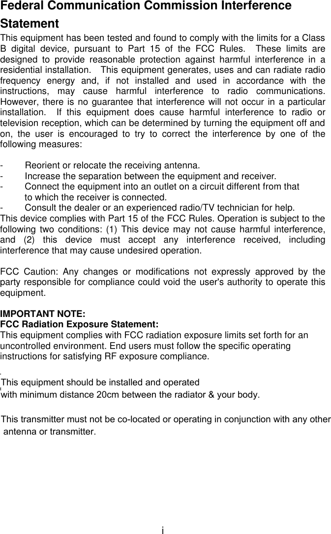  i Federal Communication Commission Interference Statement This equipment has been tested and found to comply with the limits for a Class B digital device, pursuant to Part 15 of the FCC Rules.  These limits are designed to provide reasonable protection against harmful interference in a residential installation.  This equipment generates, uses and can radiate radio frequency energy and, if not installed and used in accordance with the instructions, may cause harmful interference to radio communications.  However, there is no guarantee that interference will not occur in a particular installation.  If this equipment does cause harmful interference to radio or television reception, which can be determined by turning the equipment off and on, the user is encouraged to try to correct the interference by one of the following measures:  - Reorient or relocate the receiving antenna. - Increase the separation between the equipment and receiver. - Connect the equipment into an outlet on a circuit different from that to which the receiver is connected. - Consult the dealer or an experienced radio/TV technician for help. This device complies with Part 15 of the FCC Rules. Operation is subject to the following two conditions: (1) This device may not cause harmful interference, and (2) this device must accept any interference received, including interference that may cause undesired operation.  FCC Caution: Any changes or modifications not expressly approved by the party responsible for compliance could void the user&apos;s authority to operate this equipment.  IMPORTANT NOTE: FCC Radiation Exposure Statement: This equipment complies with FCC radiation exposure limits set forth for an uncontrolled environment. End users must follow the specific operating instructions for satisfying RF exposure compliance.  This transmitter must not be co-located or operating in conjunction with any other antenna or transmitter.  This equipment should be installed and operated with minimum distance 20cm between the radiator &amp; your body.This transmitter must not be co-located or operating in conjunction with any other antenna or transmitter.
