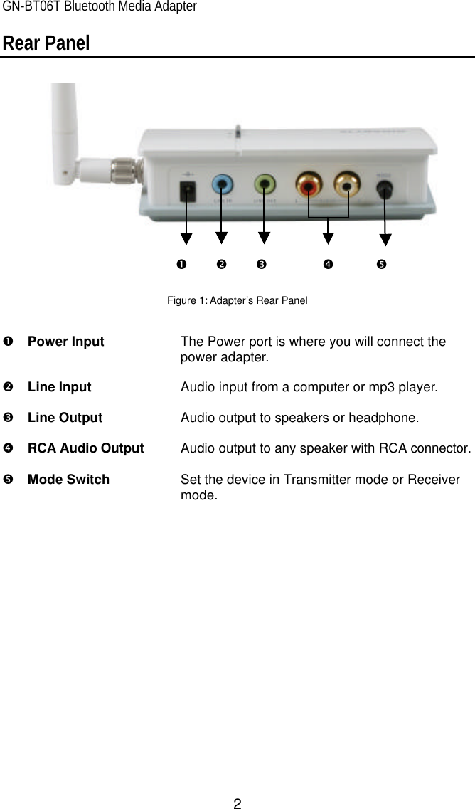 GN-BT06T Bluetooth Media Adapter 2 Œ • Ž • • Rear Panel      Figure 1: Adapter’s Rear Panel   Œ  Power Input   The Power port is where you will connect the power adapter.    •  Line Input        Audio input from a computer or mp3 player.  Ž  Line Output        Audio output to speakers or headphone.  •  RCA Audio Output   Audio output to any speaker with RCA connector.  •  Mode Switch Set the device in Transmitter mode or Receiver mode.  