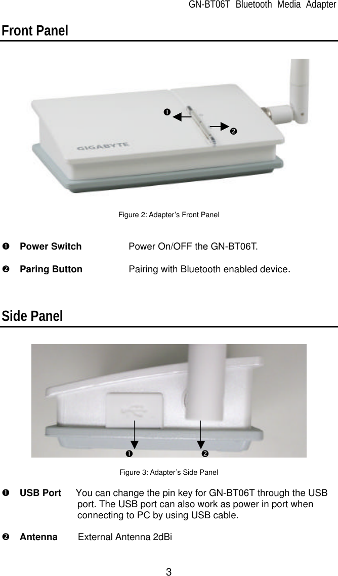 GN-BT06T Bluetooth Media Adapter 3 Front Panel    Figure 2: Adapter’s Front Panel   Œ  Power Switch Power On/OFF the GN-BT06T.    •  Paring Button    Pairing with Bluetooth enabled device.    Side Panel    Figure 3: Adapter’s Side Panel  Œ  USB Port   You can change the pin key for GN-BT06T through the USB port. The USB port can also work as power in port when connecting to PC by using USB cable.  •  Antenna External Antenna 2dBi Œ • Œ • 