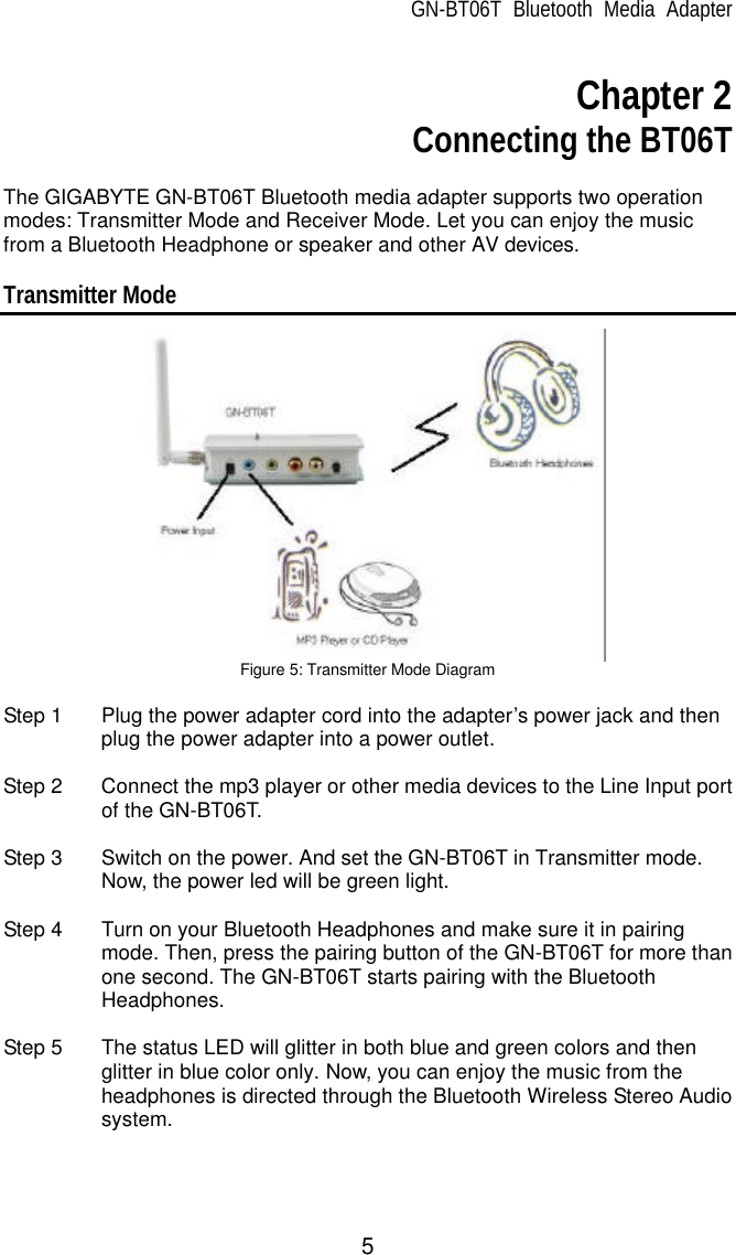 GN-BT06T Bluetooth Media Adapter 5  Chapter 2  Connecting the BT06T  The GIGABYTE GN-BT06T Bluetooth media adapter supports two operation modes: Transmitter Mode and Receiver Mode. Let you can enjoy the music from a Bluetooth Headphone or speaker and other AV devices.  Transmitter Mode  Figure 5: Transmitter Mode Diagram  Step 1 Plug the power adapter cord into the adapter’s power jack and then plug the power adapter into a power outlet.    Step 2 Connect the mp3 player or other media devices to the Line Input port of the GN-BT06T.  Step 3 Switch on the power. And set the GN-BT06T in Transmitter mode. Now, the power led will be green light.  Step 4 Turn on your Bluetooth Headphones and make sure it in pairing mode. Then, press the pairing button of the GN-BT06T for more than one second. The GN-BT06T starts pairing with the Bluetooth Headphones.    Step 5 The status LED will glitter in both blue and green colors and then glitter in blue color only. Now, you can enjoy the music from the headphones is directed through the Bluetooth Wireless Stereo Audio system.    