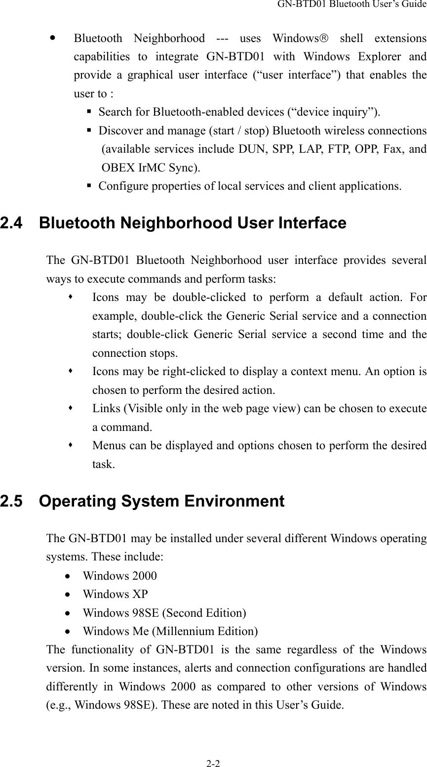 GN-BTD01 Bluetooth User’s Guide 2-2   Bluetooth Neighborhood --- uses Windows shell extensions capabilities to integrate GN-BTD01 with Windows Explorer and provide a graphical user interface (“user interface”) that enables the user to :  Search for Bluetooth-enabled devices (“device inquiry”).  Discover and manage (start / stop) Bluetooth wireless connections (available services include DUN, SPP, LAP, FTP, OPP, Fax, and OBEX IrMC Sync).  Configure properties of local services and client applications. 2.4    Bluetooth Neighborhood User Interface The GN-BTD01 Bluetooth Neighborhood user interface provides several ways to execute commands and perform tasks:   Icons may be double-clicked to perform a default action. For example, double-click the Generic Serial service and a connection starts; double-click Generic Serial service a second time and the connection stops.   Icons may be right-clicked to display a context menu. An option is chosen to perform the desired action.   Links (Visible only in the web page view) can be chosen to execute a command.   Menus can be displayed and options chosen to perform the desired task. 2.5  Operating System Environment The GN-BTD01 may be installed under several different Windows operating systems. These include: •  Windows 2000 •  Windows XP •    Windows 98SE (Second Edition) •    Windows Me (Millennium Edition) The functionality of GN-BTD01 is the same regardless of the Windows version. In some instances, alerts and connection configurations are handled differently in Windows 2000 as compared to other versions of Windows (e.g., Windows 98SE). These are noted in this User’s Guide. 