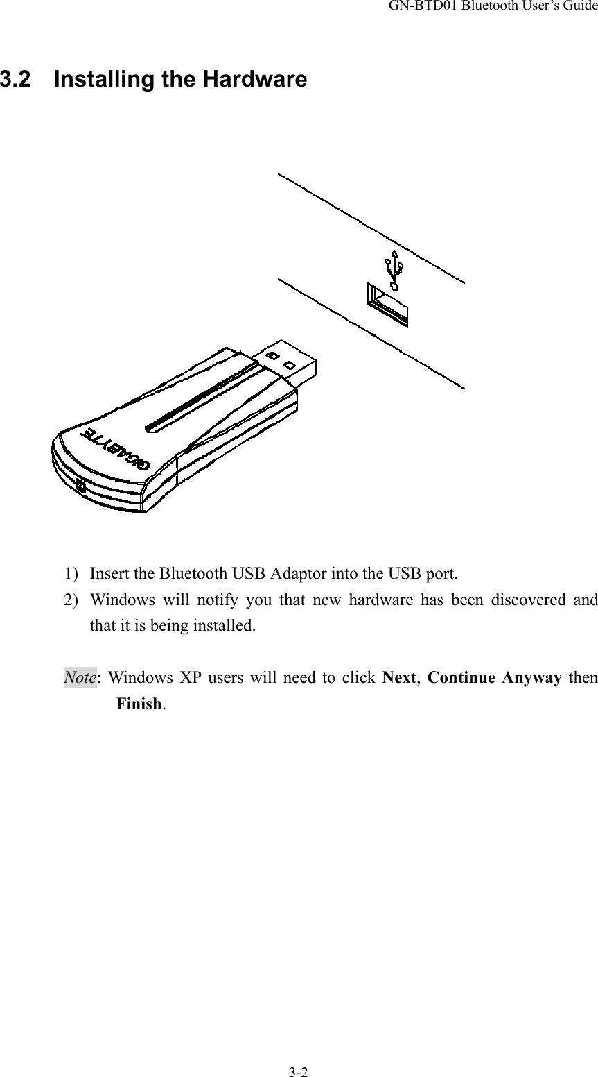GN-BTD01 Bluetooth User’s Guide 3-2 3.2  Installing the Hardware   1)  Insert the Bluetooth USB Adaptor into the USB port. 2)  Windows will notify you that new hardware has been discovered and that it is being installed.  Note: Windows XP users will need to click Next, Continue Anyway then Finish. 