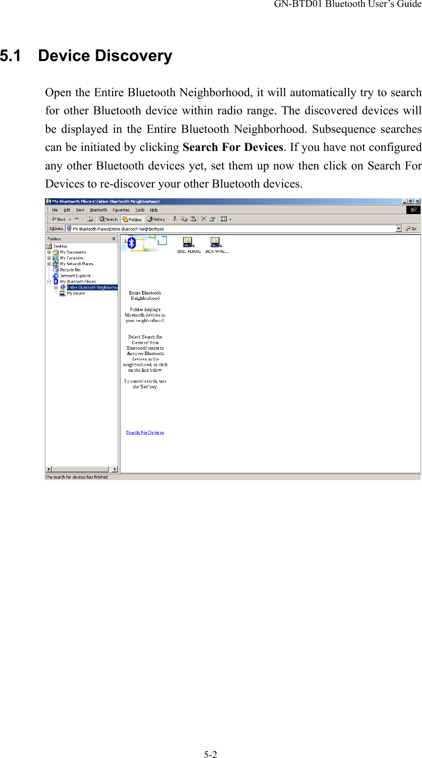 GN-BTD01 Bluetooth User’s Guide 5-2 5.1  Device Discovery Open the Entire Bluetooth Neighborhood, it will automatically try to search for other Bluetooth device within radio range. The discovered devices will be displayed in the Entire Bluetooth Neighborhood. Subsequence searches can be initiated by clicking Search For Devices. If you have not configured any other Bluetooth devices yet, set them up now then click on Search For Devices to re-discover your other Bluetooth devices.  