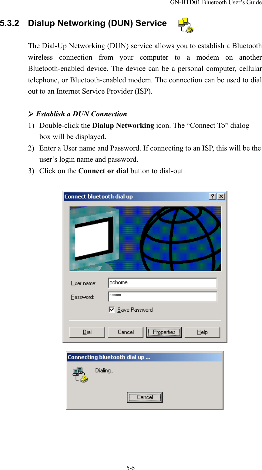 GN-BTD01 Bluetooth User’s Guide 5-5 5.3.2    Dialup Networking (DUN) Service    The Dial-Up Networking (DUN) service allows you to establish a Bluetooth wireless connection from your computer to a modem on another Bluetooth-enabled device. The device can be a personal computer, cellular telephone, or Bluetooth-enabled modem. The connection can be used to dial out to an Internet Service Provider (ISP).   Establish a DUN Connection 1) Double-click the Dialup Networking icon. The “Connect To” dialog box will be displayed. 2)  Enter a User name and Password. If connecting to an ISP, this will be the user’s login name and password. 3)  Click on the Connect or dial button to dial-out.    