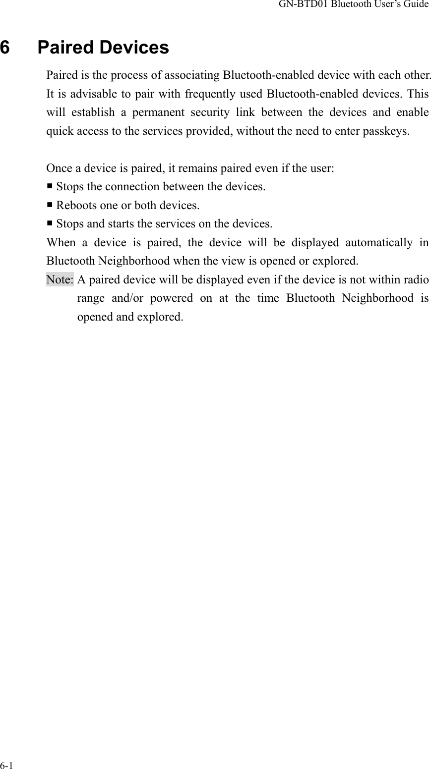 GN-BTD01 Bluetooth User’s Guide 6-1 6   Paired Devices Paired is the process of associating Bluetooth-enabled device with each other. It is advisable to pair with frequently used Bluetooth-enabled devices. This will establish a permanent security link between the devices and enable quick access to the services provided, without the need to enter passkeys.  Once a device is paired, it remains paired even if the user:  Stops the connection between the devices.  Reboots one or both devices.  Stops and starts the services on the devices. When a device is paired, the device will be displayed automatically in Bluetooth Neighborhood when the view is opened or explored.   Note: A paired device will be displayed even if the device is not within radio range and/or powered on at the time Bluetooth Neighborhood is opened and explored.  