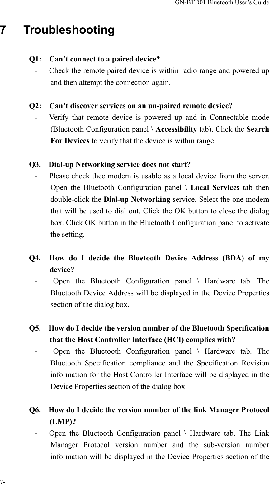 GN-BTD01 Bluetooth User’s Guide 7-1 7   Troubleshooting  Q1:    Can’t connect to a paired device? -      Check the remote paired device is within radio range and powered up and then attempt the connection again.       Q2:    Can’t discover services on an un-paired remote device? -   Verify that remote device is powered up and in Connectable mode (Bluetooth Configuration panel \ Accessibility tab). Click the Search For Devices to verify that the device is within range.  Q3.    Dial-up Networking service does not start? -   Please check thee modem is usable as a local device from the server. Open the Bluetooth Configuration panel \ Local Services tab then double-click the Dial-up Networking service. Select the one modem that will be used to dial out. Click the OK button to close the dialog box. Click OK button in the Bluetooth Configuration panel to activate the setting.  Q4.  How do I decide the Bluetooth Device Address (BDA) of my device? -   Open the Bluetooth Configuration panel \ Hardware tab. The Bluetooth Device Address will be displayed in the Device Properties section of the dialog box.  Q5.    How do I decide the version number of the Bluetooth Specification that the Host Controller Interface (HCI) complies with? -   Open the Bluetooth Configuration panel \ Hardware tab. The Bluetooth Specification compliance and the Specification Revision information for the Host Controller Interface will be displayed in the Device Properties section of the dialog box.  Q6.    How do I decide the version number of the link Manager Protocol (LMP)? -   Open the Bluetooth Configuration panel \ Hardware tab. The Link Manager Protocol version number and the sub-version number information will be displayed in the Device Properties section of the 