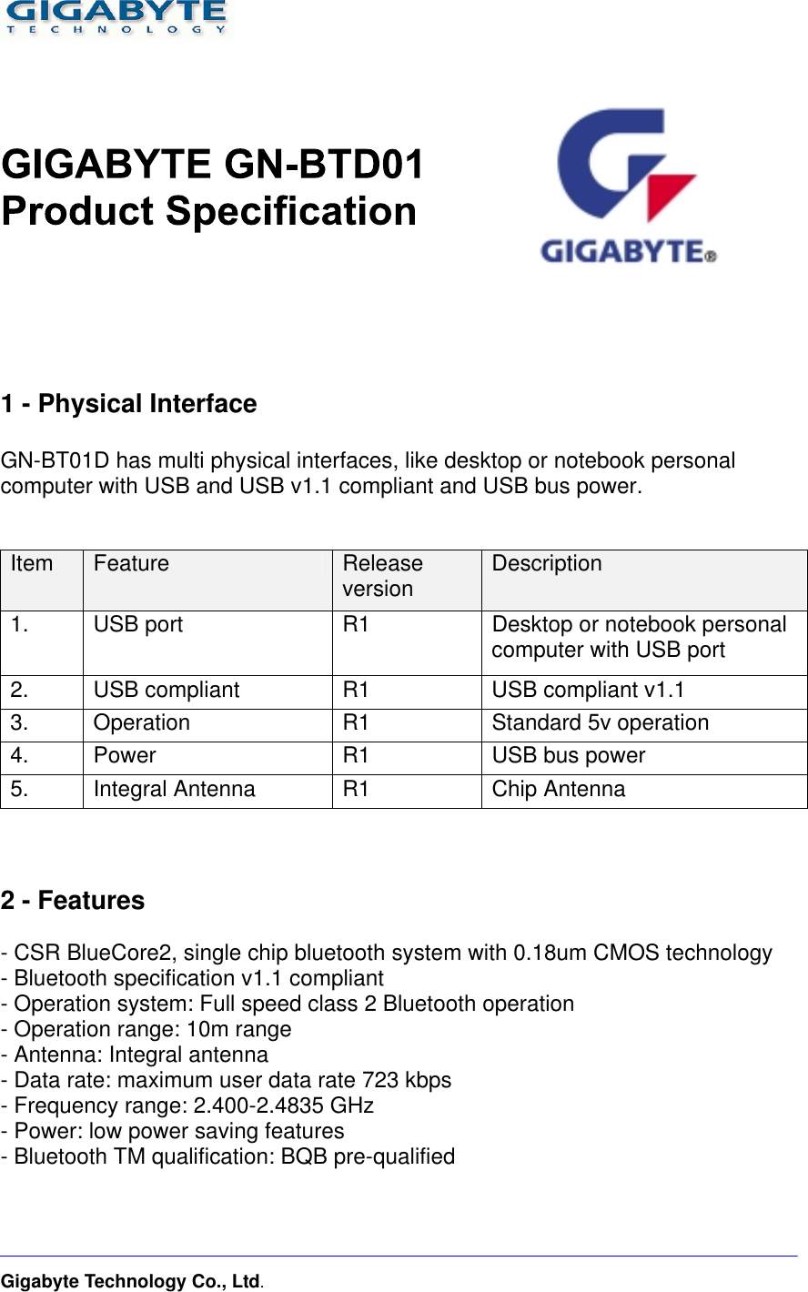    Gigabyte Technology Co., Ltd.         1 - Physical Interface  GN-BT01D has multi physical interfaces, like desktop or notebook personal computer with USB and USB v1.1 compliant and USB bus power.   Item  Feature  Release version  Description 1.    USB port    R1  Desktop or notebook personal computer with USB port 2.    USB compliant  R1  USB compliant v1.1 3. Operation  R1  Standard 5v operation 4.    Power  R1  USB bus power 5.    Integral Antenna  R1  Chip Antenna    2 - Features  - CSR BlueCore2, single chip bluetooth system with 0.18um CMOS technology - Bluetooth specification v1.1 compliant - Operation system: Full speed class 2 Bluetooth operation - Operation range: 10m range - Antenna: Integral antenna - Data rate: maximum user data rate 723 kbps - Frequency range: 2.400-2.4835 GHz - Power: low power saving features - Bluetooth TM qualification: BQB pre-qualified    