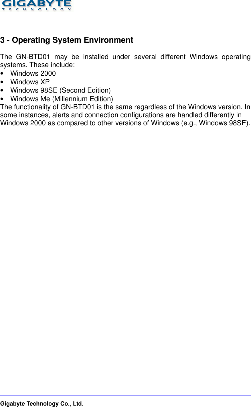    Gigabyte Technology Co., Ltd.     3 - Operating System Environment  The GN-BTD01 may be installed under several different Windows operating systems. These include: •  Windows 2000 •  Windows XP •    Windows 98SE (Second Edition) •    Windows Me (Millennium Edition) The functionality of GN-BTD01 is the same regardless of the Windows version. In some instances, alerts and connection configurations are handled differently in Windows 2000 as compared to other versions of Windows (e.g., Windows 98SE). 