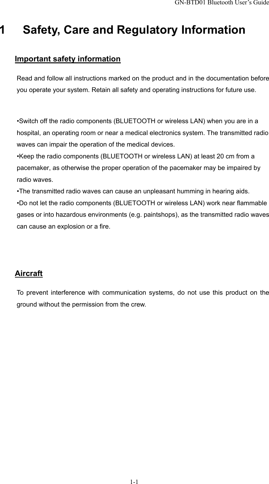 GN-BTD01 Bluetooth User’s Guide 1-1 1      Safety, Care and Regulatory Information Important safety information Read and follow all instructions marked on the product and in the documentation before you operate your system. Retain all safety and operating instructions for future use.  •Switch off the radio components (BLUETOOTH or wireless LAN) when you are in a hospital, an operating room or near a medical electronics system. The transmitted radio waves can impair the operation of the medical devices. •Keep the radio components (BLUETOOTH or wireless LAN) at least 20 cm from a pacemaker, as otherwise the proper operation of the pacemaker may be impaired by radio waves. •The transmitted radio waves can cause an unpleasant humming in hearing aids. •Do not let the radio components (BLUETOOTH or wireless LAN) work near flammable gases or into hazardous environments (e.g. paintshops), as the transmitted radio waves can cause an explosion or a fire.    Aircraft To prevent interference with communication systems, do not use this product on the ground without the permission from the crew. 