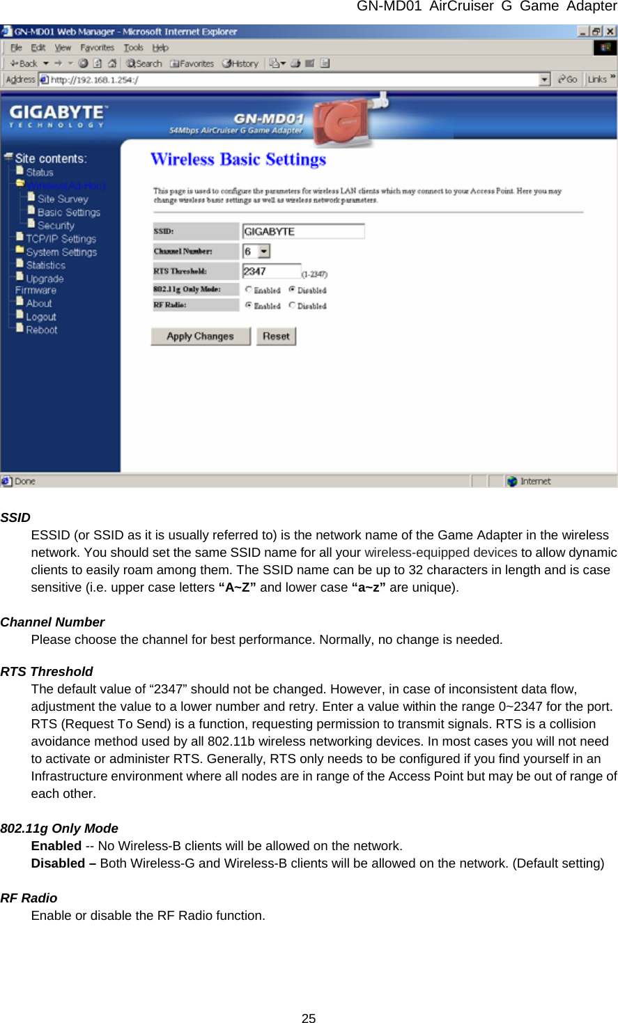 GN-MD01 AirCruiser G Game Adapter 25   SSID ESSID (or SSID as it is usually referred to) is the network name of the Game Adapter in the wireless network. You should set the same SSID name for all your wireless-equipped devices to allow dynamic clients to easily roam among them. The SSID name can be up to 32 characters in length and is case sensitive (i.e. upper case letters “A~Z” and lower case “a~z” are unique).  Channel Number Please choose the channel for best performance. Normally, no change is needed.  RTS Threshold The default value of “2347” should not be changed. However, in case of inconsistent data flow, adjustment the value to a lower number and retry. Enter a value within the range 0~2347 for the port. RTS (Request To Send) is a function, requesting permission to transmit signals. RTS is a collision avoidance method used by all 802.11b wireless networking devices. In most cases you will not need to activate or administer RTS. Generally, RTS only needs to be configured if you find yourself in an Infrastructure environment where all nodes are in range of the Access Point but may be out of range of each other.  802.11g Only Mode Enabled -- No Wireless-B clients will be allowed on the network. Disabled – Both Wireless-G and Wireless-B clients will be allowed on the network. (Default setting)  RF Radio Enable or disable the RF Radio function.    