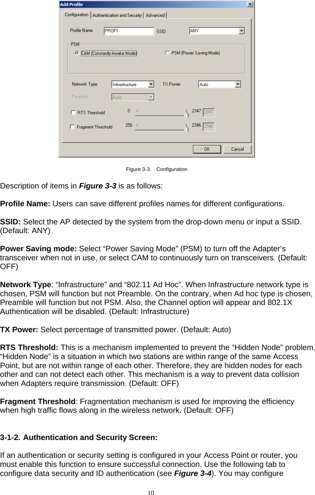 10     Figure 3-3.  Configuration  Description of items in Figure 3-3 is as follows:  Profile Name: Users can save different profiles names for different configurations.  SSID: Select the AP detected by the system from the drop-down menu or input a SSID. (Default: ANY)  Power Saving mode: Select “Power Saving Mode” (PSM) to turn off the Adapter’s transceiver when not in use, or select CAM to continuously turn on transceivers. (Default: OFF)  Network Type: “Infrastructure” and “802.11 Ad Hoc”. When Infrastructure network type is chosen, PSM will function but not Preamble. On the contrary, when Ad hoc type is chosen, Preamble will function but not PSM. Also, the Channel option will appear and 802.1X Authentication will be disabled. (Default: Infrastructure)  TX Power: Select percentage of transmitted power. (Default: Auto)  RTS Threshold: This is a mechanism implemented to prevent the “Hidden Node” problem, “Hidden Node” is a situation in which two stations are within range of the same Access Point, but are not within range of each other. Therefore, they are hidden nodes for each other and can not detect each other. This mechanism is a way to prevent data collision when Adapters require transmission. (Default: OFF)  Fragment Threshold: Fragmentation mechanism is used for improving the efficiency when high traffic flows along in the wireless network. (Default: OFF)   3-1-2. Authentication and Security Screen:  If an authentication or security setting is configured in your Access Point or router, you must enable this function to ensure successful connection. Use the following tab to configure data security and ID authentication (see Figure 3-4). You may configure 