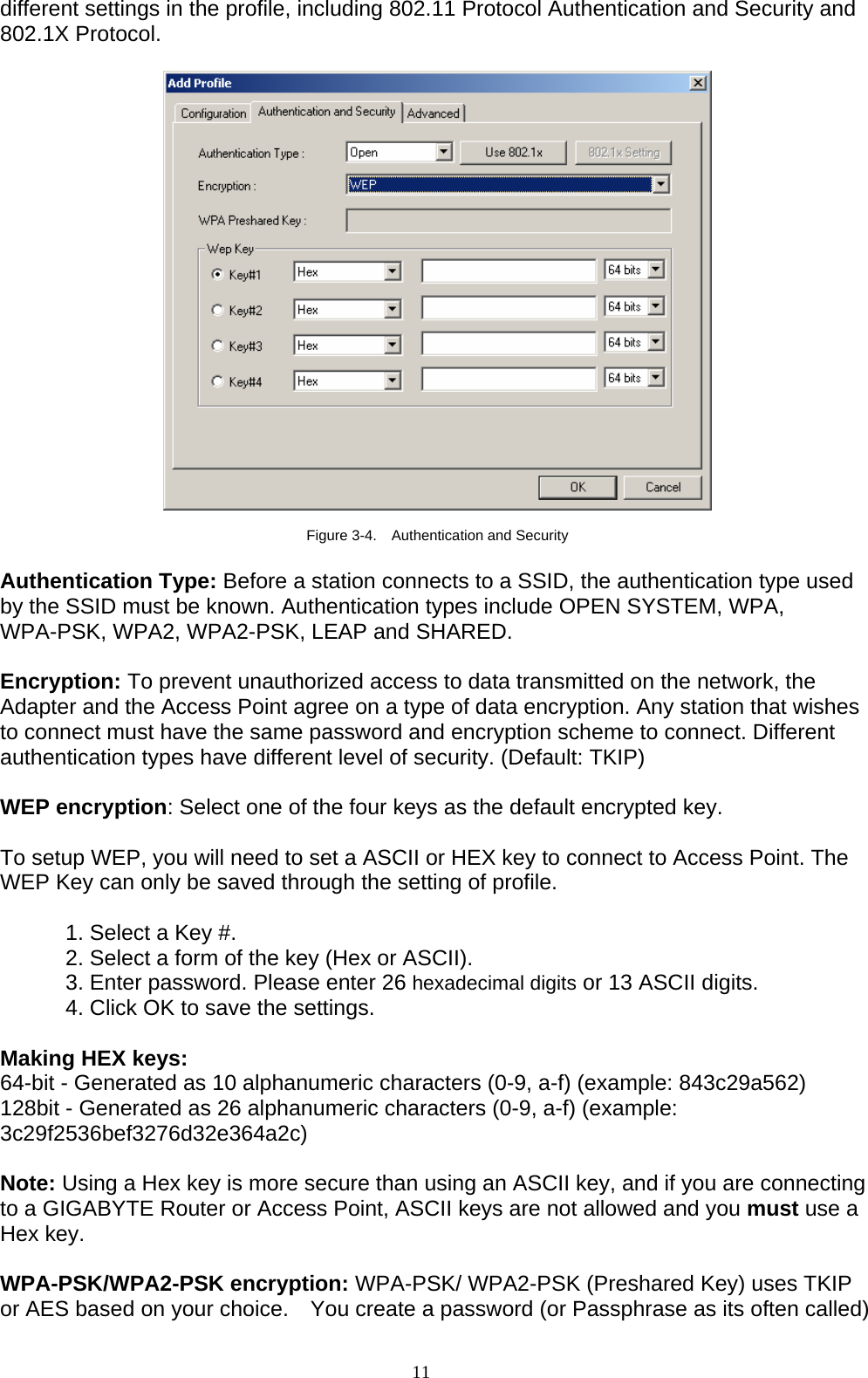 11   different settings in the profile, including 802.11 Protocol Authentication and Security and 802.1X Protocol.    Figure 3-4.    Authentication and Security  Authentication Type: Before a station connects to a SSID, the authentication type used by the SSID must be known. Authentication types include OPEN SYSTEM, WPA, WPA-PSK, WPA2, WPA2-PSK, LEAP and SHARED.    Encryption: To prevent unauthorized access to data transmitted on the network, the Adapter and the Access Point agree on a type of data encryption. Any station that wishes to connect must have the same password and encryption scheme to connect. Different authentication types have different level of security. (Default: TKIP)  WEP encryption: Select one of the four keys as the default encrypted key.  To setup WEP, you will need to set a ASCII or HEX key to connect to Access Point. The WEP Key can only be saved through the setting of profile.  1. Select a Key #. 2. Select a form of the key (Hex or ASCII). 3. Enter password. Please enter 26 hexadecimal digits or 13 ASCII digits. 4. Click OK to save the settings.  Making HEX keys: 64-bit - Generated as 10 alphanumeric characters (0-9, a-f) (example: 843c29a562) 128bit - Generated as 26 alphanumeric characters (0-9, a-f) (example: 3c29f2536bef3276d32e364a2c)  Note: Using a Hex key is more secure than using an ASCII key, and if you are connecting to a GIGABYTE Router or Access Point, ASCII keys are not allowed and you must use a Hex key.  WPA-PSK/WPA2-PSK encryption: WPA-PSK/ WPA2-PSK (Preshared Key) uses TKIP or AES based on your choice.    You create a password (or Passphrase as its often called) 