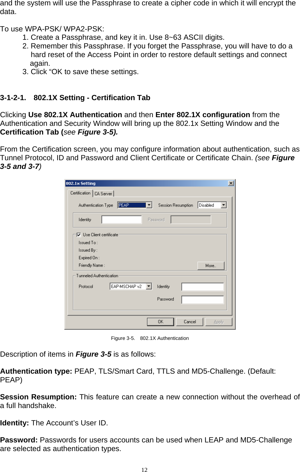 12   and the system will use the Passphrase to create a cipher code in which it will encrypt the data.  To use WPA-PSK/ WPA2-PSK:   1. Create a Passphrase, and key it in. Use 8~63 ASCII digits.   2. Remember this Passphrase. If you forget the Passphrase, you will have to do a   hard reset of the Access Point in order to restore default settings and connect again.   3. Click “OK to save these settings.   3-1-2-1. 802.1X Setting - Certification Tab  Clicking Use 802.1X Authentication and then Enter 802.1X configuration from the Authentication and Security Window will bring up the 802.1x Setting Window and the Certification Tab (see Figure 3-5).  From the Certification screen, you may configure information about authentication, such as Tunnel Protocol, ID and Password and Client Certificate or Certificate Chain. (see Figure 3-5 and 3-7)    Figure 3-5.  802.1X Authentication  Description of items in Figure 3-5 is as follows:  Authentication type: PEAP, TLS/Smart Card, TTLS and MD5-Challenge. (Default: PEAP)  Session Resumption: This feature can create a new connection without the overhead of a full handshake.  Identity: The Account’s User ID.  Password: Passwords for users accounts can be used when LEAP and MD5-Challenge are selected as authentication types. 