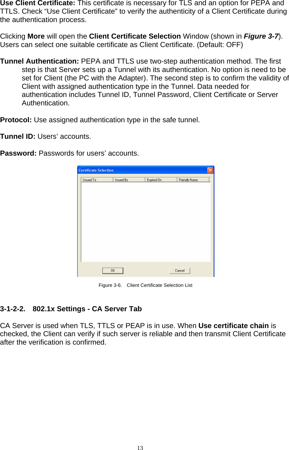 13    Use Client Certificate: This certificate is necessary for TLS and an option for PEPA and TTLS. Check “Use Client Certificate” to verify the authenticity of a Client Certificate during the authentication process.    Clicking More will open the Client Certificate Selection Window (shown in Figure 3-7). Users can select one suitable certificate as Client Certificate. (Default: OFF)  Tunnel Authentication: PEPA and TTLS use two-step authentication method. The first step is that Server sets up a Tunnel with its authentication. No option is need to be set for Client (the PC with the Adapter). The second step is to confirm the validity of Client with assigned authentication type in the Tunnel. Data needed for authentication includes Tunnel ID, Tunnel Password, Client Certificate or Server Authentication.  Protocol: Use assigned authentication type in the safe tunnel.  Tunnel ID: Users’ accounts.  Password: Passwords for users’ accounts.    Figure 3-6.    Client Certificate Selection List   3-1-2-2. 802.1x Settings - CA Server Tab  CA Server is used when TLS, TTLS or PEAP is in use. When Use certificate chain is checked, the Client can verify if such server is reliable and then transmit Client Certificate after the verification is confirmed.    
