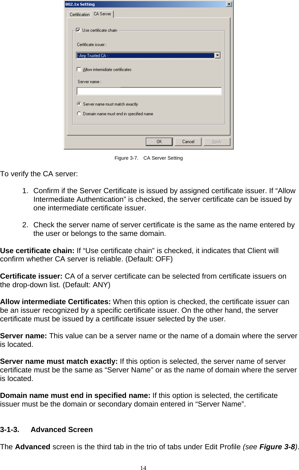 14     Figure 3-7.    CA Server Setting  To verify the CA server:  1.  Confirm if the Server Certificate is issued by assigned certificate issuer. If “Allow Intermediate Authentication” is checked, the server certificate can be issued by one intermediate certificate issuer.  2.  Check the server name of server certificate is the same as the name entered by the user or belongs to the same domain.  Use certificate chain: If “Use certificate chain” is checked, it indicates that Client will confirm whether CA server is reliable. (Default: OFF)  Certificate issuer: CA of a server certificate can be selected from certificate issuers on the drop-down list. (Default: ANY)  Allow intermediate Certificates: When this option is checked, the certificate issuer can be an issuer recognized by a specific certificate issuer. On the other hand, the server certificate must be issued by a certificate issuer selected by the user.  Server name: This value can be a server name or the name of a domain where the server is located.  Server name must match exactly: If this option is selected, the server name of server certificate must be the same as “Server Name” or as the name of domain where the server is located.  Domain name must end in specified name: If this option is selected, the certificate issuer must be the domain or secondary domain entered in “Server Name”.   3-1-3. Advanced Screen  The Advanced screen is the third tab in the trio of tabs under Edit Profile (see Figure 3-8). 