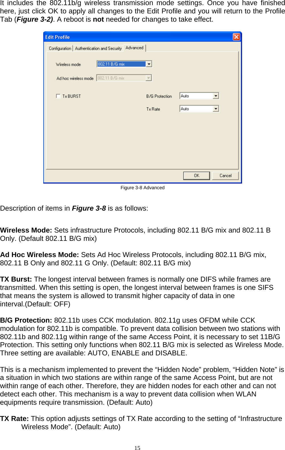 15   It includes the 802.11b/g wireless transmission mode settings. Once you have finished here, just click OK to apply all changes to the Edit Profile and you will return to the Profile Tab (Figure 3-2). A reboot is not needed for changes to take effect.     Figure 3-8 Advanced  Description of items in Figure 3-8 is as follows:  Wireless Mode: Sets infrastructure Protocols, including 802.11 B/G mix and 802.11 B Only. (Default 802.11 B/G mix)  Ad Hoc Wireless Mode: Sets Ad Hoc Wireless Protocols, including 802.11 B/G mix, 802.11 B Only and 802.11 G Only. (Default: 802.11 B/G mix)  TX Burst: The longest interval between frames is normally one DIFS while frames are transmitted. When this setting is open, the longest interval between frames is one SIFS that means the system is allowed to transmit higher capacity of data in one interval.(Default: OFF)  B/G Protection: 802.11b uses CCK modulation. 802.11g uses OFDM while CCK modulation for 802.11b is compatible. To prevent data collision between two stations with 802.11b and 802.11g within range of the same Access Point, it is necessary to set 11B/G Protection. This setting only functions when 802.11 B/G mix is selected as Wireless Mode. Three setting are available: AUTO, ENABLE and DISABLE.  This is a mechanism implemented to prevent the “Hidden Node” problem, “Hidden Note” is a situation in which two stations are within range of the same Access Point, but are not within range of each other. Therefore, they are hidden nodes for each other and can not detect each other. This mechanism is a way to prevent data collision when WLAN equipments require transmission. (Default: Auto)  TX Rate: This option adjusts settings of TX Rate according to the setting of “Infrastructure Wireless Mode”. (Default: Auto)  