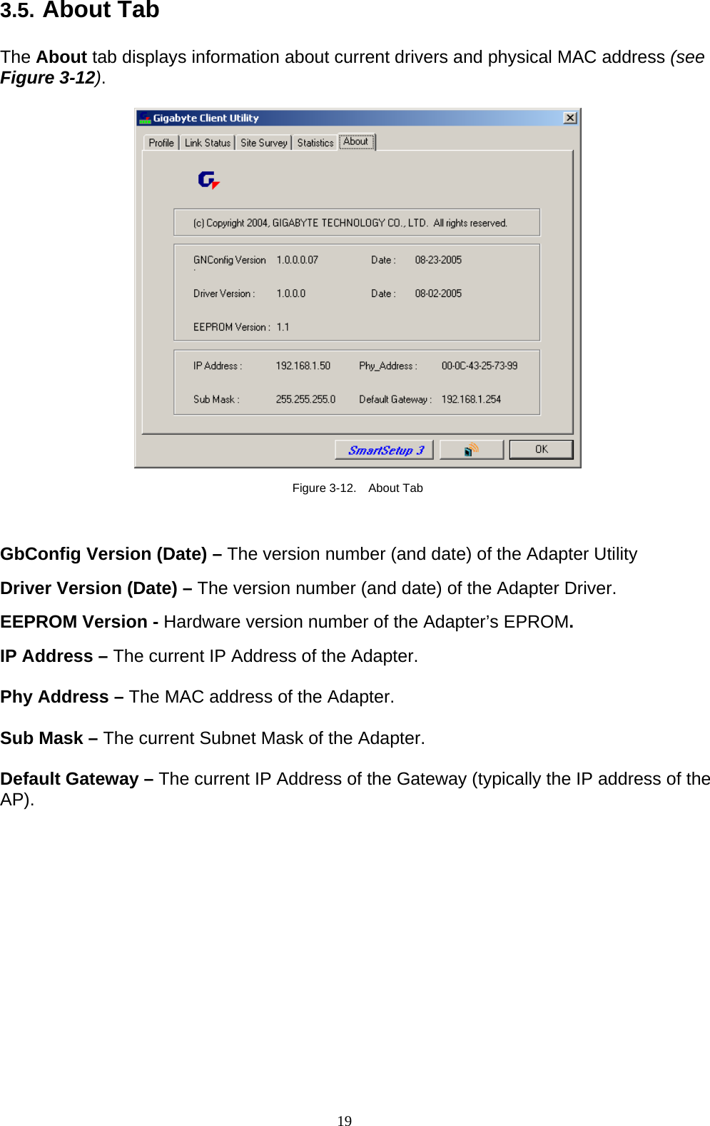 19   3.5. About Tab  The About tab displays information about current drivers and physical MAC address (see Figure 3-12).    Figure 3-12.  About Tab  GbConfig Version (Date) – The version number (and date) of the Adapter Utility  Driver Version (Date) – The version number (and date) of the Adapter Driver.  EEPROM Version - Hardware version number of the Adapter’s EPROM.  IP Address – The current IP Address of the Adapter.  Phy Address – The MAC address of the Adapter.  Sub Mask – The current Subnet Mask of the Adapter.  Default Gateway – The current IP Address of the Gateway (typically the IP address of the AP).  
