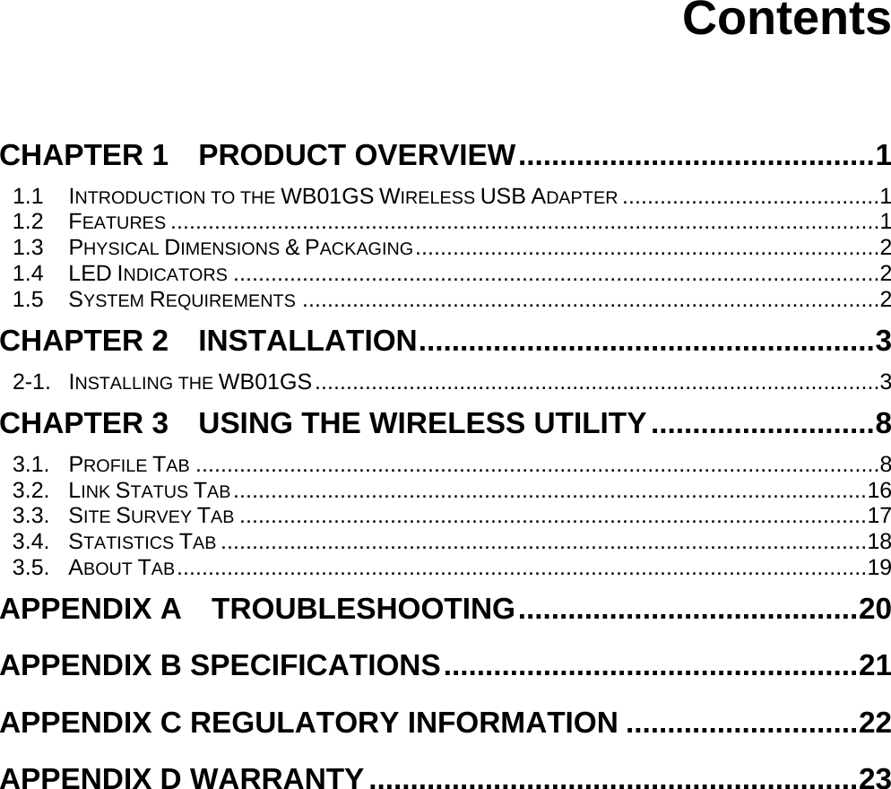      Contents   CHAPTER 1    PRODUCT OVERVIEW...........................................1 1.1 INTRODUCTION TO THE WB01GS WIRELESS USB ADAPTER .........................................1 1.2 FEATURES .................................................................................................................1 1.3 PHYSICAL DIMENSIONS &amp; PACKAGING..........................................................................2 1.4 LED INDICATORS .......................................................................................................2 1.5 SYSTEM REQUIREMENTS ............................................................................................2 CHAPTER 2  INSTALLATION.......................................................3 2-1. INSTALLING THE WB01GS..........................................................................................3 CHAPTER 3    USING THE WIRELESS UTILITY...........................8 3.1. PROFILE TAB .............................................................................................................8 3.2. LINK STATUS TAB.....................................................................................................16 3.3. SITE SURVEY TAB ....................................................................................................17 3.4. STATISTICS TAB .......................................................................................................18 3.5. ABOUT TAB..............................................................................................................19 APPENDIX A  TROUBLESHOOTING.........................................20 APPENDIX B SPECIFICATIONS..................................................21 APPENDIX C REGULATORY INFORMATION ............................22 APPENDIX D WARRANTY...........................................................23 