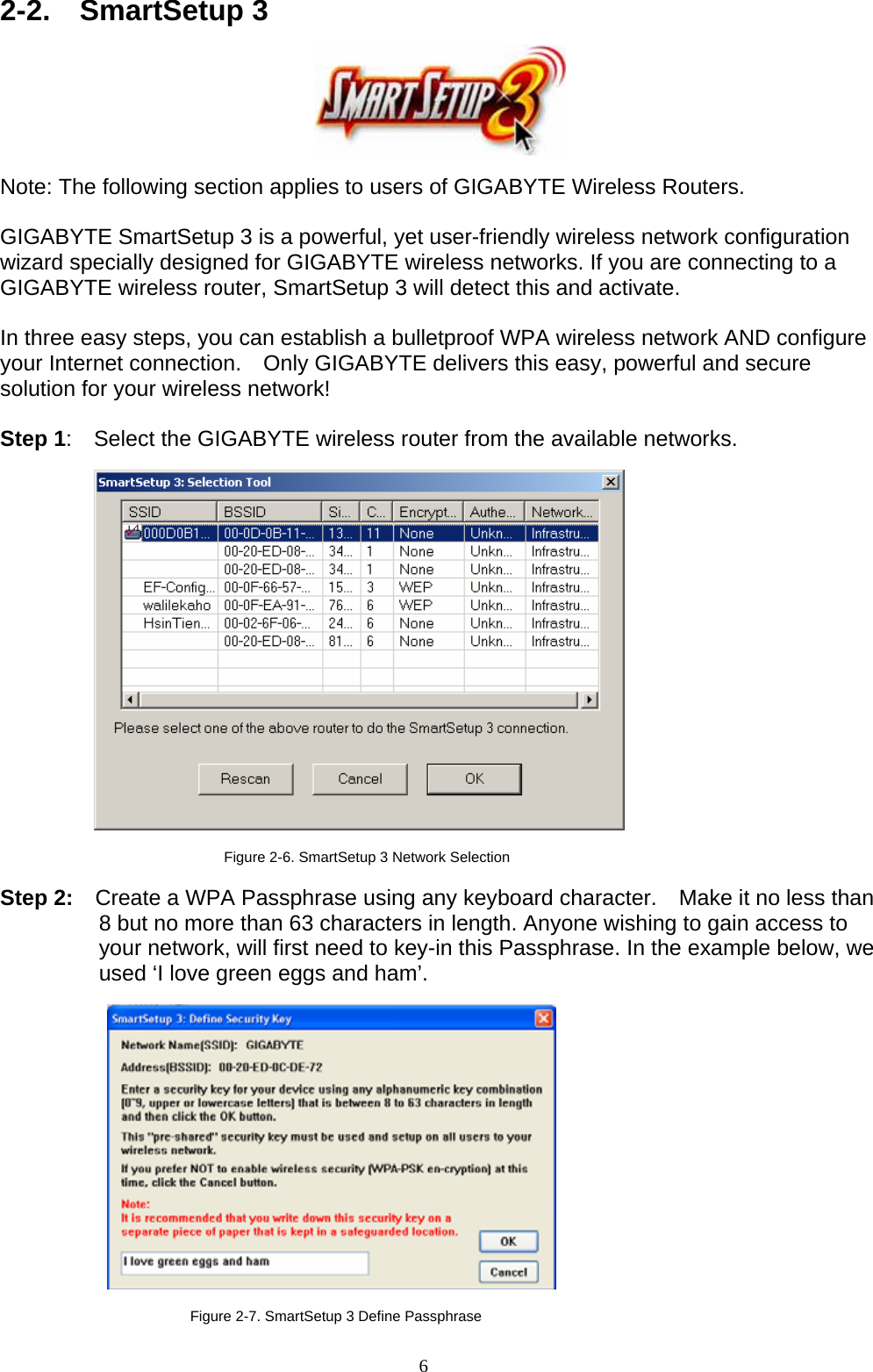 6   2-2.  SmartSetup 3     Note: The following section applies to users of GIGABYTE Wireless Routers.  GIGABYTE SmartSetup 3 is a powerful, yet user-friendly wireless network configuration wizard specially designed for GIGABYTE wireless networks. If you are connecting to a GIGABYTE wireless router, SmartSetup 3 will detect this and activate.      In three easy steps, you can establish a bulletproof WPA wireless network AND configure your Internet connection.    Only GIGABYTE delivers this easy, powerful and secure solution for your wireless network!  Step 1:    Select the GIGABYTE wireless router from the available networks.    Figure 2-6. SmartSetup 3 Network Selection  Step 2:    Create a WPA Passphrase using any keyboard character.    Make it no less than 8 but no more than 63 characters in length. Anyone wishing to gain access to your network, will first need to key-in this Passphrase. In the example below, we used ‘I love green eggs and ham’.    Figure 2-7. SmartSetup 3 Define Passphrase 
