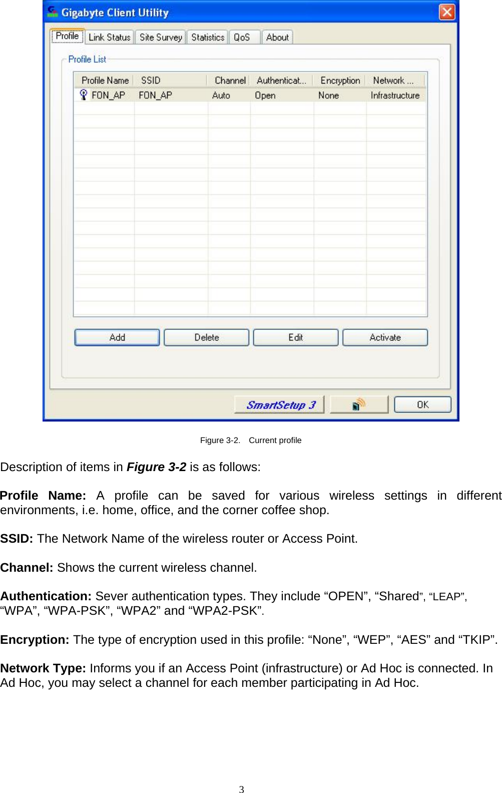 3     Figure 3-2.  Current profile  Description of items in Figure 3-2 is as follows:  Profile Name: A profile can be saved for various wireless settings in different environments, i.e. home, office, and the corner coffee shop.  SSID: The Network Name of the wireless router or Access Point.  Channel: Shows the current wireless channel.  Authentication: Sever authentication types. They include “OPEN”, “Shared”, “LEAP”, “WPA”, “WPA-PSK”, “WPA2” and “WPA2-PSK”.  Encryption: The type of encryption used in this profile: “None”, “WEP”, “AES” and “TKIP”.  Network Type: Informs you if an Access Point (infrastructure) or Ad Hoc is connected. In Ad Hoc, you may select a channel for each member participating in Ad Hoc.    