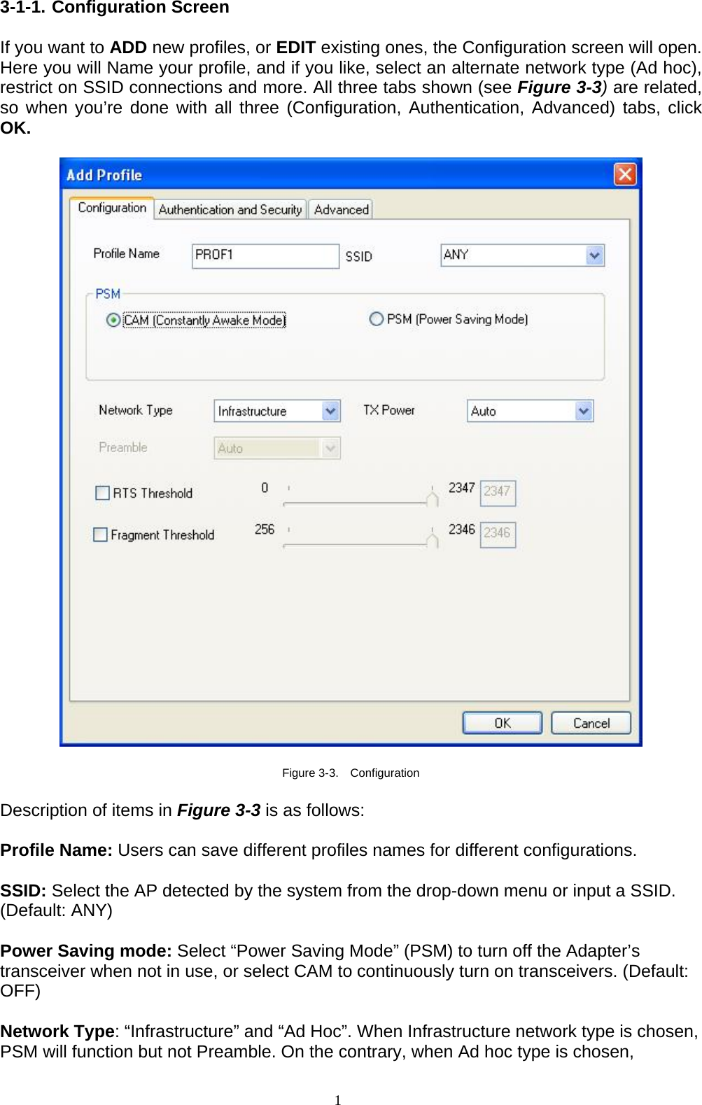 1   3-1-1. Configuration Screen  If you want to ADD new profiles, or EDIT existing ones, the Configuration screen will open. Here you will Name your profile, and if you like, select an alternate network type (Ad hoc), restrict on SSID connections and more. All three tabs shown (see Figure 3-3) are related, so when you’re done with all three (Configuration, Authentication, Advanced) tabs, click OK.    Figure 3-3.  Configuration  Description of items in Figure 3-3 is as follows:  Profile Name: Users can save different profiles names for different configurations.  SSID: Select the AP detected by the system from the drop-down menu or input a SSID. (Default: ANY)  Power Saving mode: Select “Power Saving Mode” (PSM) to turn off the Adapter’s transceiver when not in use, or select CAM to continuously turn on transceivers. (Default: OFF)  Network Type: “Infrastructure” and “Ad Hoc”. When Infrastructure network type is chosen, PSM will function but not Preamble. On the contrary, when Ad hoc type is chosen, 