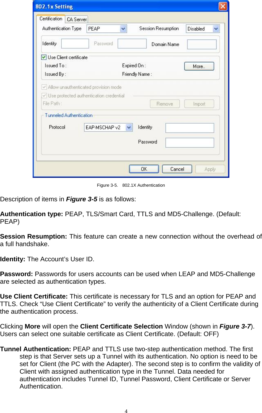4     Figure 3-5.  802.1X Authentication  Description of items in Figure 3-5 is as follows:  Authentication type: PEAP, TLS/Smart Card, TTLS and MD5-Challenge. (Default: PEAP)  Session Resumption: This feature can create a new connection without the overhead of a full handshake.  Identity: The Account’s User ID.  Password: Passwords for users accounts can be used when LEAP and MD5-Challenge are selected as authentication types.  Use Client Certificate: This certificate is necessary for TLS and an option for PEAP and TTLS. Check “Use Client Certificate” to verify the authenticity of a Client Certificate during the authentication process.    Clicking More will open the Client Certificate Selection Window (shown in Figure 3-7). Users can select one suitable certificate as Client Certificate. (Default: OFF)  Tunnel Authentication: PEAP and TTLS use two-step authentication method. The first step is that Server sets up a Tunnel with its authentication. No option is need to be set for Client (the PC with the Adapter). The second step is to confirm the validity of Client with assigned authentication type in the Tunnel. Data needed for authentication includes Tunnel ID, Tunnel Password, Client Certificate or Server Authentication.  