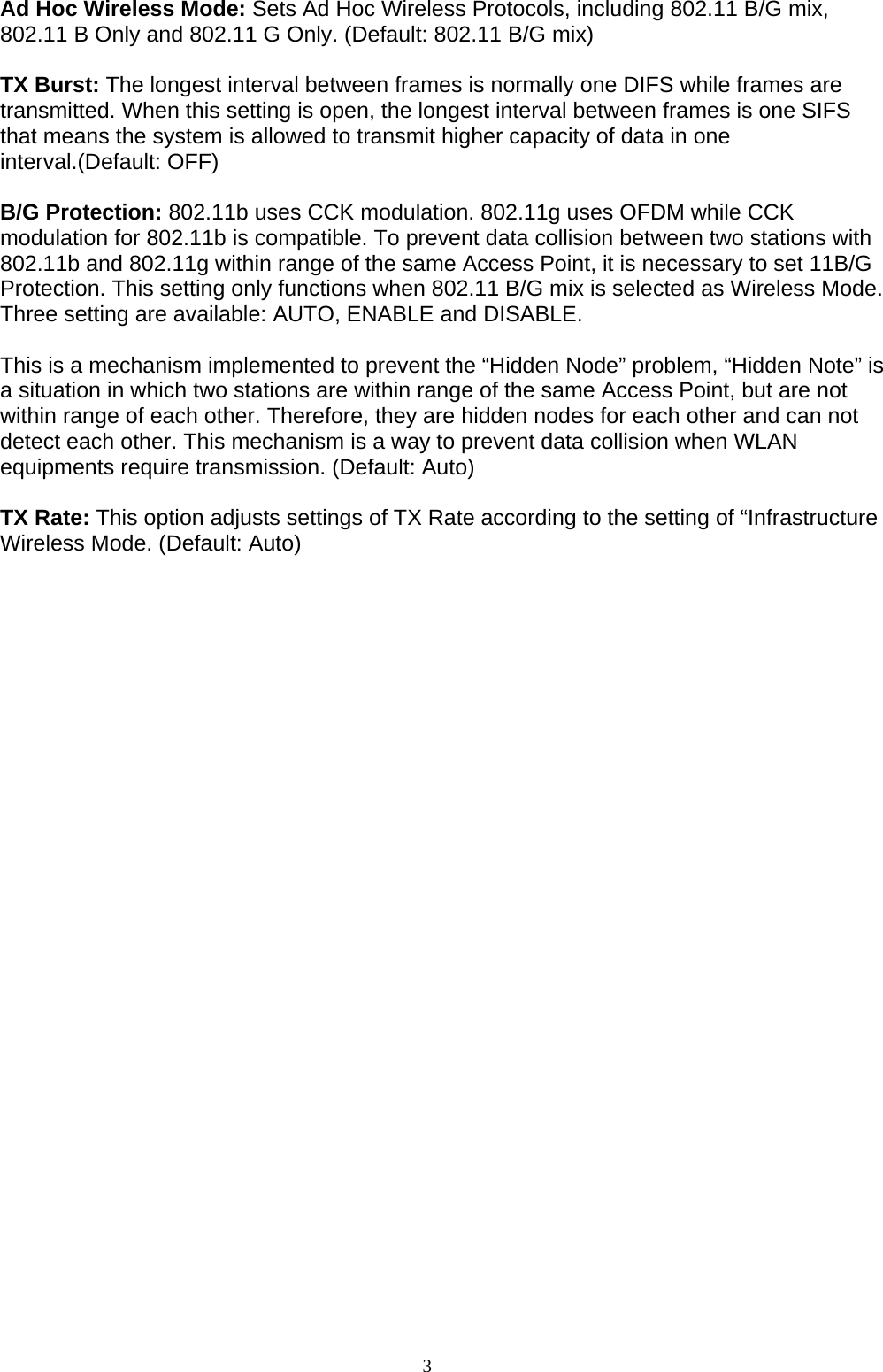 3    Ad Hoc Wireless Mode: Sets Ad Hoc Wireless Protocols, including 802.11 B/G mix, 802.11 B Only and 802.11 G Only. (Default: 802.11 B/G mix)  TX Burst: The longest interval between frames is normally one DIFS while frames are transmitted. When this setting is open, the longest interval between frames is one SIFS that means the system is allowed to transmit higher capacity of data in one interval.(Default: OFF)  B/G Protection: 802.11b uses CCK modulation. 802.11g uses OFDM while CCK modulation for 802.11b is compatible. To prevent data collision between two stations with 802.11b and 802.11g within range of the same Access Point, it is necessary to set 11B/G Protection. This setting only functions when 802.11 B/G mix is selected as Wireless Mode. Three setting are available: AUTO, ENABLE and DISABLE.  This is a mechanism implemented to prevent the “Hidden Node” problem, “Hidden Note” is a situation in which two stations are within range of the same Access Point, but are not within range of each other. Therefore, they are hidden nodes for each other and can not detect each other. This mechanism is a way to prevent data collision when WLAN equipments require transmission. (Default: Auto)  TX Rate: This option adjusts settings of TX Rate according to the setting of “Infrastructure Wireless Mode. (Default: Auto)  