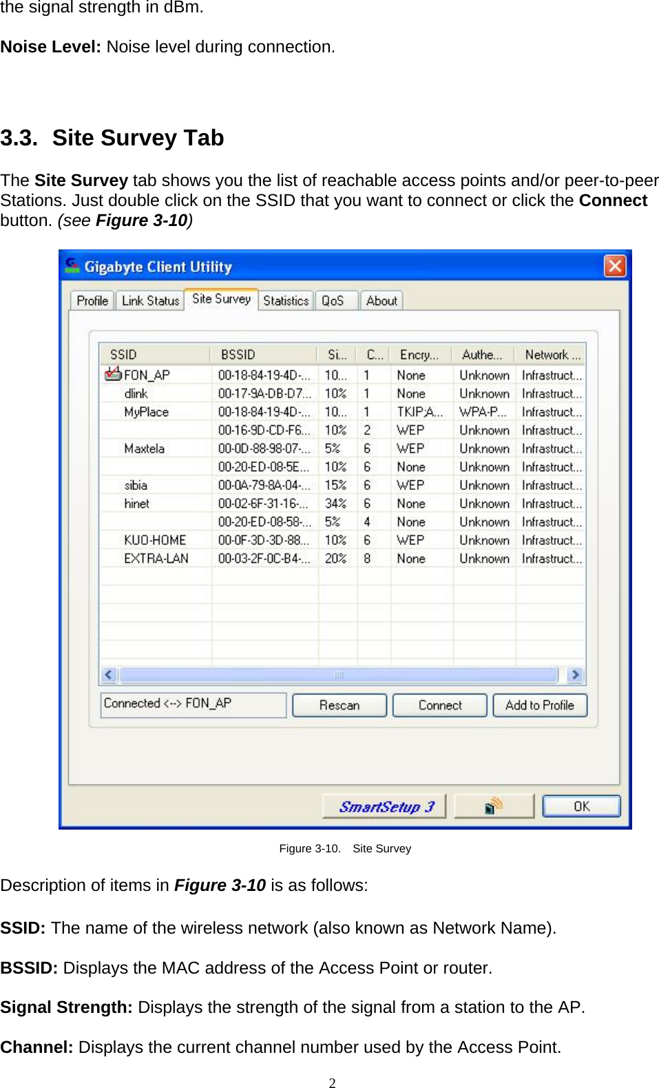 2   the signal strength in dBm.  Noise Level: Noise level during connection.    3.3.   Site Survey Tab  The Site Survey tab shows you the list of reachable access points and/or peer-to-peer Stations. Just double click on the SSID that you want to connect or click the Connect button. (see Figure 3-10)    Figure 3-10.  Site Survey  Description of items in Figure 3-10 is as follows:  SSID: The name of the wireless network (also known as Network Name).  BSSID: Displays the MAC address of the Access Point or router.  Signal Strength: Displays the strength of the signal from a station to the AP.  Channel: Displays the current channel number used by the Access Point. 
