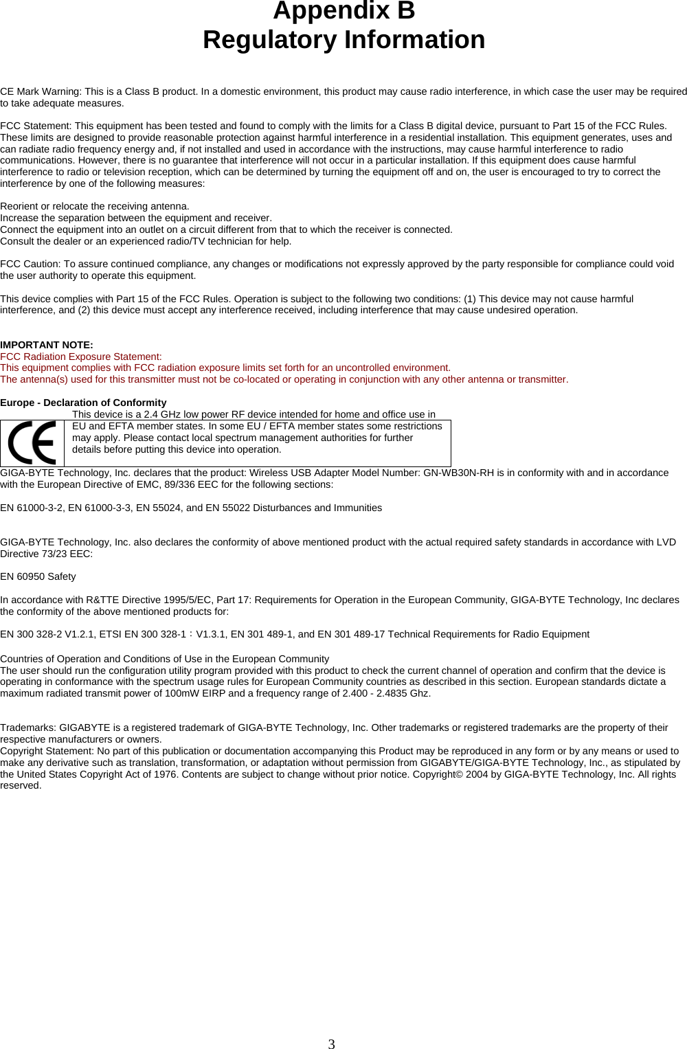 3    Appendix B Regulatory Information   CE Mark Warning: This is a Class B product. In a domestic environment, this product may cause radio interference, in which case the user may be required to take adequate measures.  FCC Statement: This equipment has been tested and found to comply with the limits for a Class B digital device, pursuant to Part 15 of the FCC Rules. These limits are designed to provide reasonable protection against harmful interference in a residential installation. This equipment generates, uses and can radiate radio frequency energy and, if not installed and used in accordance with the instructions, may cause harmful interference to radio communications. However, there is no guarantee that interference will not occur in a particular installation. If this equipment does cause harmful interference to radio or television reception, which can be determined by turning the equipment off and on, the user is encouraged to try to correct the interference by one of the following measures:  Reorient or relocate the receiving antenna. Increase the separation between the equipment and receiver. Connect the equipment into an outlet on a circuit different from that to which the receiver is connected. Consult the dealer or an experienced radio/TV technician for help.  FCC Caution: To assure continued compliance, any changes or modifications not expressly approved by the party responsible for compliance could void the user authority to operate this equipment.  This device complies with Part 15 of the FCC Rules. Operation is subject to the following two conditions: (1) This device may not cause harmful interference, and (2) this device must accept any interference received, including interference that may cause undesired operation.   IMPORTANT NOTE: FCC Radiation Exposure Statement: This equipment complies with FCC radiation exposure limits set forth for an uncontrolled environment. The antenna(s) used for this transmitter must not be co-located or operating in conjunction with any other antenna or transmitter.  Europe - Declaration of Conformity  This device is a 2.4 GHz low power RF device intended for home and office use in EU and EFTA member states. In some EU / EFTA member states some restrictions may apply. Please contact local spectrum management authorities for further details before putting this device into operation.  GIGA-BYTE Technology, Inc. declares that the product: Wireless USB Adapter Model Number: GN-WB30N-RH is in conformity with and in accordance with the European Directive of EMC, 89/336 EEC for the following sections:  EN 61000-3-2, EN 61000-3-3, EN 55024, and EN 55022 Disturbances and Immunities         GIGA-BYTE Technology, Inc. also declares the conformity of above mentioned product with the actual required safety standards in accordance with LVD Directive 73/23 EEC:    EN 60950 Safety  In accordance with R&amp;TTE Directive 1995/5/EC, Part 17: Requirements for Operation in the European Community, GIGA-BYTE Technology, Inc declares the conformity of the above mentioned products for:   EN 300 328-2 V1.2.1, ETSI EN 300 328-1：V1.3.1, EN 301 489-1, and EN 301 489-17 Technical Requirements for Radio Equipment  Countries of Operation and Conditions of Use in the European Community The user should run the configuration utility program provided with this product to check the current channel of operation and confirm that the device is operating in conformance with the spectrum usage rules for European Community countries as described in this section. European standards dictate a maximum radiated transmit power of 100mW EIRP and a frequency range of 2.400 - 2.4835 Ghz.   Trademarks: GIGABYTE is a registered trademark of GIGA-BYTE Technology, Inc. Other trademarks or registered trademarks are the property of their respective manufacturers or owners. Copyright Statement: No part of this publication or documentation accompanying this Product may be reproduced in any form or by any means or used to make any derivative such as translation, transformation, or adaptation without permission from GIGABYTE/GIGA-BYTE Technology, Inc., as stipulated by the United States Copyright Act of 1976. Contents are subject to change without prior notice. Copyright© 2004 by GIGA-BYTE Technology, Inc. All rights reserved.  