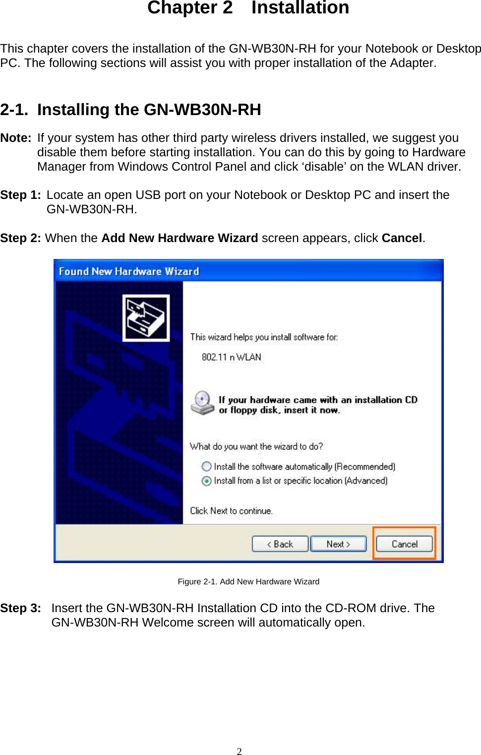 2    Chapter 2  Installation   This chapter covers the installation of the GN-WB30N-RH for your Notebook or Desktop PC. The following sections will assist you with proper installation of the Adapter.     2-1.  Installing the GN-WB30N-RH  Note: If your system has other third party wireless drivers installed, we suggest you disable them before starting installation. You can do this by going to Hardware Manager from Windows Control Panel and click ‘disable’ on the WLAN driver.  Step 1: Locate an open USB port on your Notebook or Desktop PC and insert the GN-WB30N-RH.  Step 2: When the Add New Hardware Wizard screen appears, click Cancel.    Figure 2-1. Add New Hardware Wizard  Step 3:  Insert the GN-WB30N-RH Installation CD into the CD-ROM drive. The GN-WB30N-RH Welcome screen will automatically open.  