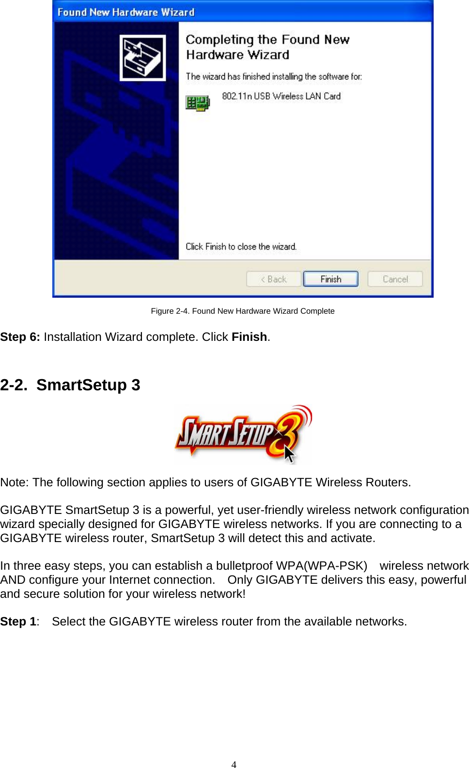 4     Figure 2-4. Found New Hardware Wizard Complete  Step 6: Installation Wizard complete. Click Finish.   2-2. SmartSetup 3     Note: The following section applies to users of GIGABYTE Wireless Routers.  GIGABYTE SmartSetup 3 is a powerful, yet user-friendly wireless network configuration wizard specially designed for GIGABYTE wireless networks. If you are connecting to a GIGABYTE wireless router, SmartSetup 3 will detect this and activate.      In three easy steps, you can establish a bulletproof WPA(WPA-PSK)  wireless network AND configure your Internet connection.    Only GIGABYTE delivers this easy, powerful and secure solution for your wireless network!  Step 1:    Select the GIGABYTE wireless router from the available networks.  