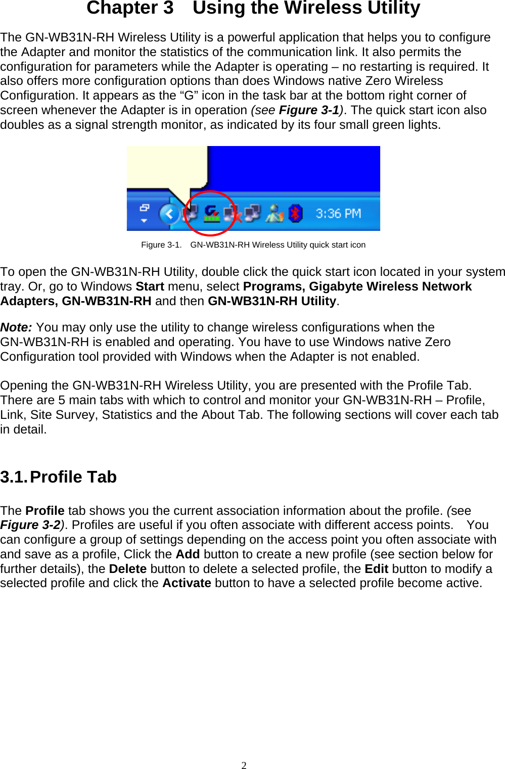 2    Chapter 3    Using the Wireless Utility  The GN-WB31N-RH Wireless Utility is a powerful application that helps you to configure the Adapter and monitor the statistics of the communication link. It also permits the configuration for parameters while the Adapter is operating – no restarting is required. It also offers more configuration options than does Windows native Zero Wireless Configuration. It appears as the “G” icon in the task bar at the bottom right corner of screen whenever the Adapter is in operation (see Figure 3-1). The quick start icon also doubles as a signal strength monitor, as indicated by its four small green lights.      Figure 3-1.    GN-WB31N-RH Wireless Utility quick start icon  To open the GN-WB31N-RH Utility, double click the quick start icon located in your system tray. Or, go to Windows Start menu, select Programs, Gigabyte Wireless Network Adapters, GN-WB31N-RH and then GN-WB31N-RH Utility.  Note: You may only use the utility to change wireless configurations when the GN-WB31N-RH is enabled and operating. You have to use Windows native Zero Configuration tool provided with Windows when the Adapter is not enabled.  Opening the GN-WB31N-RH Wireless Utility, you are presented with the Profile Tab. There are 5 main tabs with which to control and monitor your GN-WB31N-RH – Profile, Link, Site Survey, Statistics and the About Tab. The following sections will cover each tab in detail.   3.1. Profile  Tab  The Profile tab shows you the current association information about the profile. (see Figure 3-2). Profiles are useful if you often associate with different access points.  You can configure a group of settings depending on the access point you often associate with and save as a profile, Click the Add button to create a new profile (see section below for further details), the Delete button to delete a selected profile, the Edit button to modify a selected profile and click the Activate button to have a selected profile become active.  