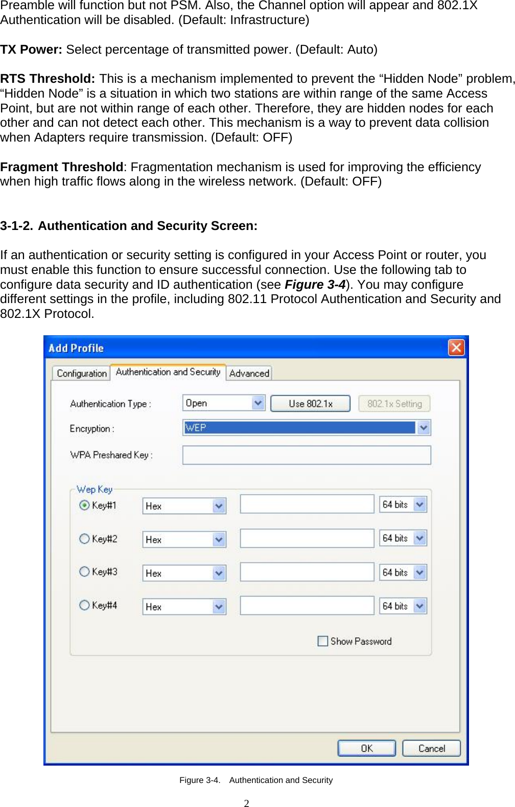 2   Preamble will function but not PSM. Also, the Channel option will appear and 802.1X Authentication will be disabled. (Default: Infrastructure)  TX Power: Select percentage of transmitted power. (Default: Auto)  RTS Threshold: This is a mechanism implemented to prevent the “Hidden Node” problem, “Hidden Node” is a situation in which two stations are within range of the same Access Point, but are not within range of each other. Therefore, they are hidden nodes for each other and can not detect each other. This mechanism is a way to prevent data collision when Adapters require transmission. (Default: OFF)  Fragment Threshold: Fragmentation mechanism is used for improving the efficiency when high traffic flows along in the wireless network. (Default: OFF)   3-1-2. Authentication and Security Screen:  If an authentication or security setting is configured in your Access Point or router, you must enable this function to ensure successful connection. Use the following tab to configure data security and ID authentication (see Figure 3-4). You may configure different settings in the profile, including 802.11 Protocol Authentication and Security and 802.1X Protocol.    Figure 3-4.    Authentication and Security 