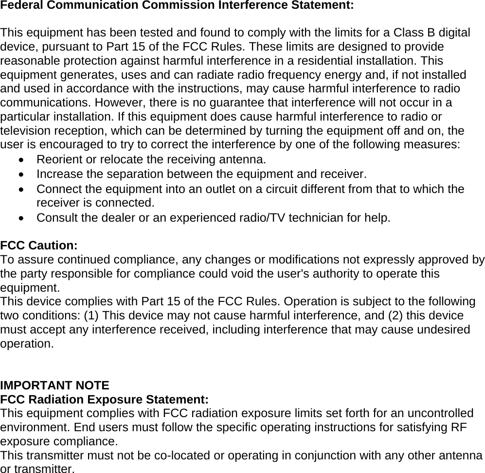   Federal Communication Commission Interference Statement:  This equipment has been tested and found to comply with the limits for a Class B digital device, pursuant to Part 15 of the FCC Rules. These limits are designed to provide reasonable protection against harmful interference in a residential installation. This equipment generates, uses and can radiate radio frequency energy and, if not installed and used in accordance with the instructions, may cause harmful interference to radio communications. However, there is no guarantee that interference will not occur in a particular installation. If this equipment does cause harmful interference to radio or television reception, which can be determined by turning the equipment off and on, the user is encouraged to try to correct the interference by one of the following measures: •  Reorient or relocate the receiving antenna. •  Increase the separation between the equipment and receiver. •  Connect the equipment into an outlet on a circuit different from that to which the receiver is connected. •  Consult the dealer or an experienced radio/TV technician for help.  FCC Caution: To assure continued compliance, any changes or modifications not expressly approved by the party responsible for compliance could void the user&apos;s authority to operate this equipment. This device complies with Part 15 of the FCC Rules. Operation is subject to the following two conditions: (1) This device may not cause harmful interference, and (2) this device must accept any interference received, including interference that may cause undesired operation.   IMPORTANT NOTE FCC Radiation Exposure Statement: This equipment complies with FCC radiation exposure limits set forth for an uncontrolled environment. End users must follow the specific operating instructions for satisfying RF exposure compliance.   This transmitter must not be co-located or operating in conjunction with any other antenna or transmitter.     