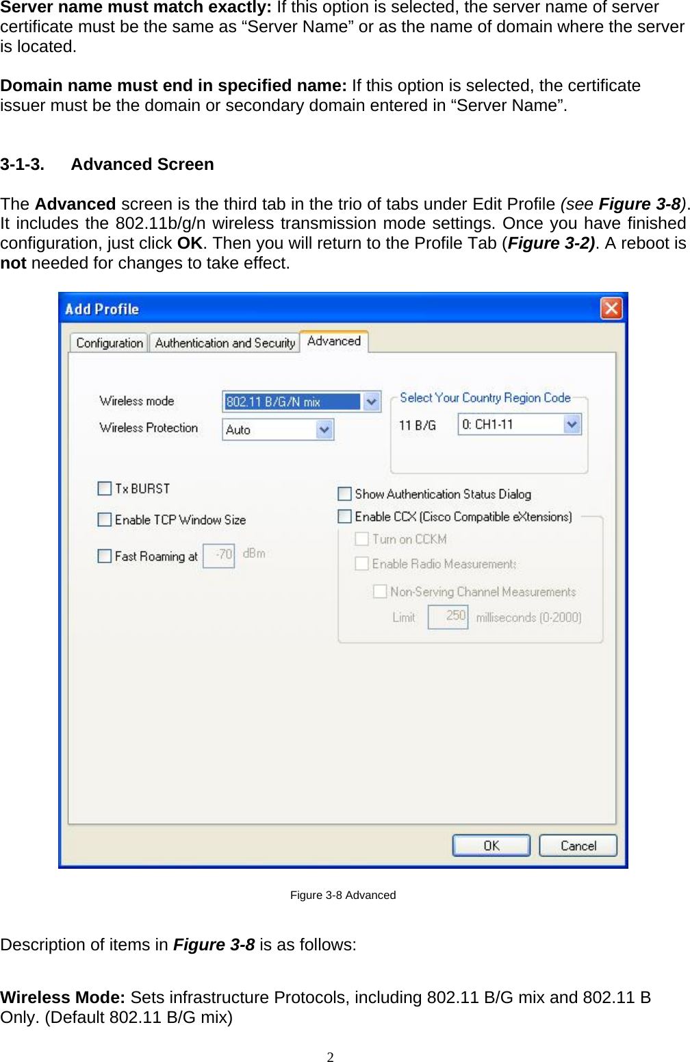 2    Server name must match exactly: If this option is selected, the server name of server certificate must be the same as “Server Name” or as the name of domain where the server is located.  Domain name must end in specified name: If this option is selected, the certificate issuer must be the domain or secondary domain entered in “Server Name”.   3-1-3. Advanced Screen  The Advanced screen is the third tab in the trio of tabs under Edit Profile (see Figure 3-8). It includes the 802.11b/g/n wireless transmission mode settings. Once you have finished configuration, just click OK. Then you will return to the Profile Tab (Figure 3-2). A reboot is not needed for changes to take effect.      Figure 3-8 Advanced  Description of items in Figure 3-8 is as follows:  Wireless Mode: Sets infrastructure Protocols, including 802.11 B/G mix and 802.11 B Only. (Default 802.11 B/G mix) 