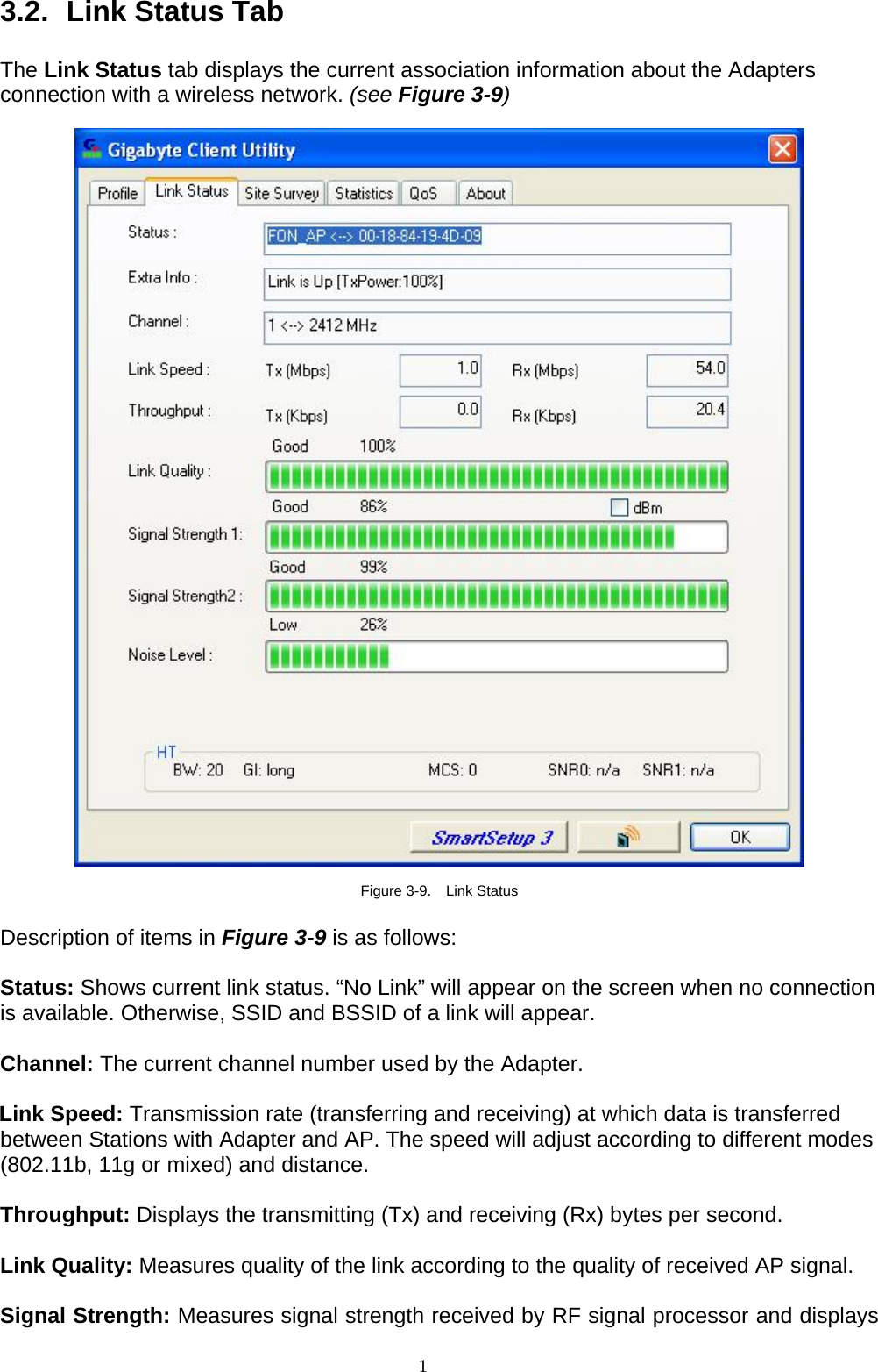 1   3.2.   Link Status Tab  The Link Status tab displays the current association information about the Adapters connection with a wireless network. (see Figure 3-9)    Figure 3-9.  Link Status  Description of items in Figure 3-9 is as follows:  Status: Shows current link status. “No Link” will appear on the screen when no connection is available. Otherwise, SSID and BSSID of a link will appear.  Channel: The current channel number used by the Adapter.  Link Speed: Transmission rate (transferring and receiving) at which data is transferred between Stations with Adapter and AP. The speed will adjust according to different modes (802.11b, 11g or mixed) and distance.  Throughput: Displays the transmitting (Tx) and receiving (Rx) bytes per second.  Link Quality: Measures quality of the link according to the quality of received AP signal.  Signal Strength: Measures signal strength received by RF signal processor and displays 