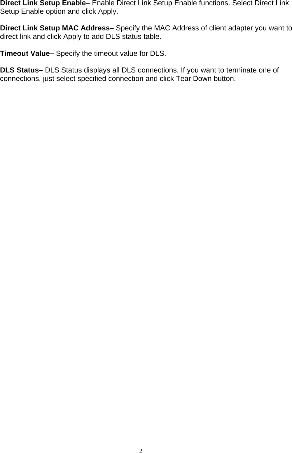 2    Direct Link Setup Enable– Enable Direct Link Setup Enable functions. Select Direct Link Setup Enable option and click Apply.  Direct Link Setup MAC Address– Specify the MAC Address of client adapter you want to direct link and click Apply to add DLS status table.  Timeout Value– Specify the timeout value for DLS.  DLS Status– DLS Status displays all DLS connections. If you want to terminate one of connections, just select specified connection and click Tear Down button.  