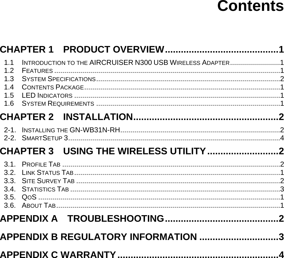      Contents   CHAPTER 1    PRODUCT OVERVIEW...........................................1 1.1 INTRODUCTION TO THE AIRCRUISER N300 USB WIRELESS ADAPTER.........................1 1.2 FEATURES .................................................................................................................1 1.3 SYSTEM SPECIFICATIONS............................................................................................2 1.4 CONTENTS PACKAGE..................................................................................................1 1.5 LED INDICATORS .......................................................................................................1 1.6 SYSTEM REQUIREMENTS ............................................................................................1 CHAPTER 2  INSTALLATION.......................................................2 2-1. INSTALLING THE GN-WB31N-RH................................................................................2 2-2. SMARTSETUP 3..........................................................................................................4 CHAPTER 3    USING THE WIRELESS UTILITY...........................2 3.1. PROFILE TAB .............................................................................................................2 3.2. LINK STATUS TAB.......................................................................................................1 3.3. SITE SURVEY TAB ......................................................................................................2 3.4. STATISTICS TAB .........................................................................................................3 3.5. QOS .........................................................................................................................1 3.6. ABOUT TAB................................................................................................................1 APPENDIX A  TROUBLESHOOTING...........................................2 APPENDIX B REGULATORY INFORMATION ..............................3 APPENDIX C WARRANTY.............................................................4 