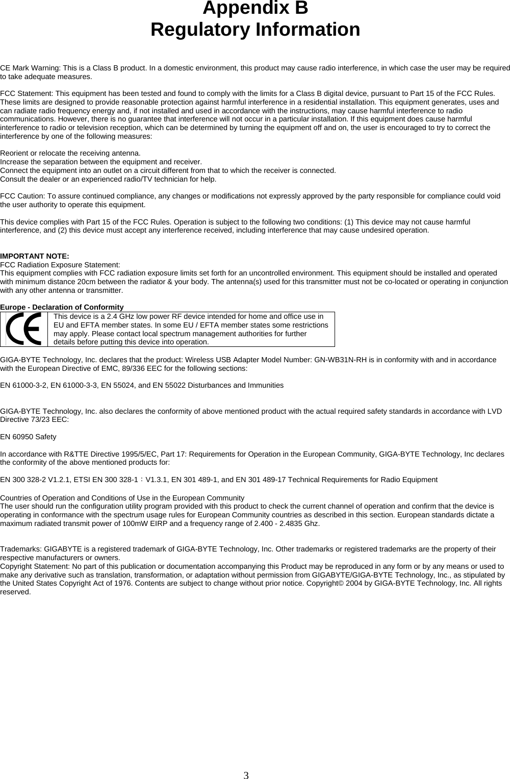 3    Appendix B Regulatory Information   CE Mark Warning: This is a Class B product. In a domestic environment, this product may cause radio interference, in which case the user may be required to take adequate measures.  FCC Statement: This equipment has been tested and found to comply with the limits for a Class B digital device, pursuant to Part 15 of the FCC Rules. These limits are designed to provide reasonable protection against harmful interference in a residential installation. This equipment generates, uses and can radiate radio frequency energy and, if not installed and used in accordance with the instructions, may cause harmful interference to radio communications. However, there is no guarantee that interference will not occur in a particular installation. If this equipment does cause harmful interference to radio or television reception, which can be determined by turning the equipment off and on, the user is encouraged to try to correct the interference by one of the following measures:  Reorient or relocate the receiving antenna. Increase the separation between the equipment and receiver. Connect the equipment into an outlet on a circuit different from that to which the receiver is connected. Consult the dealer or an experienced radio/TV technician for help.  FCC Caution: To assure continued compliance, any changes or modifications not expressly approved by the party responsible for compliance could void the user authority to operate this equipment.  This device complies with Part 15 of the FCC Rules. Operation is subject to the following two conditions: (1) This device may not cause harmful interference, and (2) this device must accept any interference received, including interference that may cause undesired operation.   IMPORTANT NOTE: FCC Radiation Exposure Statement: This equipment complies with FCC radiation exposure limits set forth for an uncontrolled environment. This equipment should be installed and operated with minimum distance 20cm between the radiator &amp; your body. The antenna(s) used for this transmitter must not be co-located or operating in conjunction with any other antenna or transmitter.  Europe - Declaration of Conformity  This device is a 2.4 GHz low power RF device intended for home and office use in EU and EFTA member states. In some EU / EFTA member states some restrictions may apply. Please contact local spectrum management authorities for further details before putting this device into operation.  GIGA-BYTE Technology, Inc. declares that the product: Wireless USB Adapter Model Number: GN-WB31N-RH is in conformity with and in accordance with the European Directive of EMC, 89/336 EEC for the following sections:  EN 61000-3-2, EN 61000-3-3, EN 55024, and EN 55022 Disturbances and Immunities         GIGA-BYTE Technology, Inc. also declares the conformity of above mentioned product with the actual required safety standards in accordance with LVD Directive 73/23 EEC:    EN 60950 Safety  In accordance with R&amp;TTE Directive 1995/5/EC, Part 17: Requirements for Operation in the European Community, GIGA-BYTE Technology, Inc declares the conformity of the above mentioned products for:   EN 300 328-2 V1.2.1, ETSI EN 300 328-1：V1.3.1, EN 301 489-1, and EN 301 489-17 Technical Requirements for Radio Equipment  Countries of Operation and Conditions of Use in the European Community The user should run the configuration utility program provided with this product to check the current channel of operation and confirm that the device is operating in conformance with the spectrum usage rules for European Community countries as described in this section. European standards dictate a maximum radiated transmit power of 100mW EIRP and a frequency range of 2.400 - 2.4835 Ghz.   Trademarks: GIGABYTE is a registered trademark of GIGA-BYTE Technology, Inc. Other trademarks or registered trademarks are the property of their respective manufacturers or owners. Copyright Statement: No part of this publication or documentation accompanying this Product may be reproduced in any form or by any means or used to make any derivative such as translation, transformation, or adaptation without permission from GIGABYTE/GIGA-BYTE Technology, Inc., as stipulated by the United States Copyright Act of 1976. Contents are subject to change without prior notice. Copyright© 2004 by GIGA-BYTE Technology, Inc. All rights reserved.  